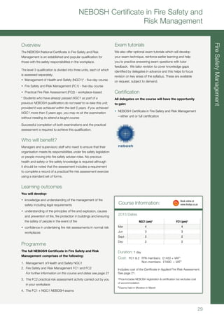29
FireSafetyManagement
NEBOSH Certificate in Fire Safety and
Risk Management
Overview
The NEBOSH National Certificate in Fire Safety and Risk
Management is an established and popular qualification for
those with fire safety responsibilities in the workplace.
The level 3 qualification is divided into three units, each of which
is assessed separately:
•	 Management of Health and Safety (NGC1)* - five-day course
•	 Fire Safety and Risk Management (FC1) - five-day course
•	 Practical Fire Risk Assessment (FC2) - workplace-based
* Students who have already passed NGC1 as part of a
previous NEBOSH qualification do not need to re-take this unit,
provided it was achieved within the last 5 years. If you achieved
NGC1 more than 5 years ago, you may re-sit the examination
without needing to attend a taught course.
Successful completion of both examinations and the practical
assessment is required to achieve this qualification.
Who will benefit?
Managers and supervisory staff who need to ensure that their
organisation meets its responsibilities under fire safety legislation
or people moving into fire safety adviser roles. No previous
health and safety or fire safety knowledge is required although
it should be noted that the assessment includes a requirement
to complete a record of a practical fire risk assessment exercise
using a standard set of forms.
Learning outcomes
You will develop:
•	 knowledge and understanding of the management of fire
safety including legal requirements
•	 understanding of the principles of fire and explosion, causes
and prevention of fire, fire protection in buildings and ensuring
the safety of people in the event of fire
•	 confidence in undertaking fire risk assessments in normal risk
workplaces
Programme
The full NEBOSH Certificate in Fire Safety and Risk
Management comprises of the following:
1.	 Management of Health and Safety NGC1
2.	 Fire Safety and Risk Management FC1 and FC2
	 For further information on this course and dates see page 21
3. 	The FC2 practical risk assessment activity carried out by you
in your workplace
4.	 The FC1 + NGC1 NEBOSH exams
Exam tutorials
We also offer optional exam tutorials which will develop
your exam technique, reinforce earlier learning and help
you to practice answering exam questions with tutor
feedback. We tailor revision to cover knowledge gaps
identified by delegates in advance and this helps to focus
revision on key areas of the syllabus. These are available
on request, subject to demand.
Certification
All delegates on the course will have the opportunity
to gain:
•	 NEBOSH Certificate in Fire Safety and Risk Management
– either unit or full certification
Course Information:
Duration: 1 day
Cost:	 FC1 & 2 	 FPA members: £1450 + VAT*
		 Non-members: £1600 + VAT*
Includes cost of the Certificate in Applied Fire Risk Assessment.
See page 21.
*Price includes NEBOSH registration & certification but excludes cost
of accommodation
†
Exams held in Moreton in Marsh
2015 Dates
	 Book online at
	www.thefpa.co.uk
NGC1 (am)†
FC1 (pm)†
Mar 4 4
Jun 3 3
Sept 2 2
Dec 2 2
 