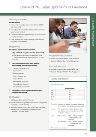 31
Level 4 CFPA Europe Diploma in Fire Prevention
Learning outcomes
You will develop:
•	 underpinning knowledge relative to Fire Safety NOS FS1,
FS2, FS3 and FS7
•	 knowledge and understanding of fire prevention issues at a
basic management level
•	 a more comprehensive understanding of fire protection and
prevention principles
•	 a clear understanding of the importance of fire prevention
control and its management
Programme
The Diploma is split into three elements:
1	 5 day Certificate in Applied Fire Risk Assessment
	 Further details of this course can be found on page
21. Exemptions may apply, please contact us for more
information.
2	 Eight individual study units, each requiring
approximately 15 hours study covering:
	 •	 nature and behaviour of fire
	 •	 fire detection
	 •	 fire extinguishment
	 •	 fire and European law
	 •	 means of escape
	 •	 fire protection of buildings
	 •	 fire insurance and security
	 •	 management and protection
3	 Examination: A three-hour written examination
completes the Diploma
Certification
•	 CFPA Europe Diploma in Fire Prevention
•	 Level 4 Certificate of Higher Education Fire Risk Management
awarded by University of Derby
•	 recognition towards EngTech and TIFireE (Technician grade
membership of the Engineering Council and the IFE)
– see page 4 for further details
FireSafetyManagement
Course Information:
Moreton in Marsh
Jan 16
Apr 10
July 10
Sept 11
Nov 20
2015 Exam Dates:
Duration:	 Students are required to complete all elements
	 of the Diploma within a maximum of two years
Venue	 This course is run on a part-classroom and
	 part-distance learning basis. Exams are held
	 at Moreton-in-Marsh
Cost:	 FPA members:	 £2850 + VAT per delegate*
		 + £525 registration and 		
		 certification
	 Non-members:	 £3350 + VAT per delegate*
		 + £525 registration and 		
		 certification
*Price excludes accommodation
Progression opportunities
•	 Level 5 CFPA Europe Diploma in Fire Prevention
•	 University of Derby FdSc: Fire Risk Management
Course Information
•	 see page 21 for enrolment throughout the year
•	 University of Derby FDSC: Fire Risk Management
 