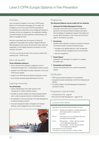32
Level 5 CFPA Europe Diploma in Fire Prevention
Overview
Upon successful completion of the Level 4 CFPA Europe
Diploma in Fire Prevention (see pages 30-31) holders will
be eligible to enrol on the Level 5 CFPA Europe Diploma.
Concentrating more extensively on the management aspects of
fire safety and fire risk management, this qualification identifies
successful students as having significant understanding of fire
safety at management level.
Working in partnership with the University of Derby this
qualification incorporates the Foundation Degree (FdSc) Fire
Risk Management and ensures the technical content within this
qualification is of the highest standard and relevant for those
working in the sector.
The FPA is the only UK provider of this course on behalf of the
awarding body – CFPA Europe.
Who will benefit?
Those individuals wishing to:
•	 hold an advanced fire prevention qualification which is
recognised throughout the 17 participating member countries
•	 be listed in the CFPA Diploma holders handbook, CD and the
CFPA Europe website
•	 qualify for the CFPA Advanced Diploma Progression course
•	 work towards Graduate grade Membership of the IFE
Learning outcomes
You will develop:
•	 critical understanding of the wider aspects of risk
management in modern business practice
•	 the ability to identify, analyse and critically evaluate relevant
data in order to propose solutions to identified problems
•	 the application of the key principles of Fire Risk Management
to achieve business protection
•	 improved management skills in emergency and disaster
planning, crisis management and communications
Programme
The Advanced Diploma course is split into four elements:
1	 Advanced Fire Safety Management Course
	 A five-day course which aims to introduce students to
elements of the Advanced Diploma syllabus and extend
their knowledge of management aspects of fire safety and
security. More information on this course can be found on
page 33. Exemptions may apply.
2	 Coursework
	 Students will be required to produce two pieces of directed
coursework broadly covering the following issues:
	 •	 emergency and disaster planning, crisis management, 	
	 business continuity management and communications
	 •	 loss risk management
3	 Project Report
	 Preparation and submission of a project on a suitable
fire-related topic.
4	 Presentation and Interview
	 Interview and assessment is by a panel of recognised
experts.
Certification
•	 CFPA Europe Advanced Diploma in Fire Prevention
•	 recognised towards membership of the IFE at Graduate level
GIFireE)
•	 Foundation Degree: Fire Risk Management (awarded by
University of Derby)
Progression opportunities
•	 The Dynamics of Fire – page 36
•	 BSc (Hons) Fire Risk Management – pages 34-35
Course Information
See page 33 for enrolment dates throughout the year
Duration:	 Students are required to complete all elements
	 of the Diploma within a maximum of 			
	 two years.
Venue	 This course is run on a part-face to face and
	 part-distance learning basis.†
Cost:	 FPA members:	 £1950 + VAT per student*
	 + £725 registration/certification
	 Non-members:	 £2100+ VAT per student*
	 + £725 registration/certification
*Price excludes cost of accommodation
†
Presentation and interview takes place in Moreton in Marsh
 
