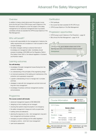 33
Advanced Fire Safety Management
Overview
In addition to being a stand-alone event this popular course
forms the first part of the CFPA Europe Level 5 Diploma in Fire
Prevention and is designed to cover the subject of fire safety
management at an advanced management level. Successful
candidates will also be awarded the CFPA Europe Diploma in Fire
Risk Management.
Who will benefit?
•	 anyone with responsibility for the management of statutory fire
safety requirements and compliance in multi-occupied or other
complex buildings
•	 fire safety managers wishing to advance their level of
knowledge and management skills. Candidates should
possess knowledge of BS 9999 and the Regulatory Reform
(Fire Safety) Order 2005 or the relevant legislation in Scotland
and Northern Ireland
Learning outcomes
You will develop:
•	 knowledge of broader management issues flowing from fire
protection strategies
•	 an understanding of the principles of fire engineering design
•	 an improved awareness of the testing and maintenance of fire
protection and suppression equipment
•	 a greater understanding of how to manage risk in complex
premises
•	 strategies to deal with risk management and both short and
long-term loss management
•	 knowledge of business continuity management practice
and procedures
Programme
The course content will include:
•	 advanced management aspects of BS 9999:2008
•	 designing so that a building can be managed
•	 ensuring that systems respond properly in an emergency
•	 fire safety management in large and multi-occupied sites
•	 building works and alterations
•	 planning the response to a fire – risk management, long-term
loss management and business continuity
•	 managing occupied buildings and fire safety legislation
•	 emergency actions – short-term loss management
•	 open book assessment
Certification
•	 FPA Certificate
•	 this course has been awarded 25 IFE CPD hours
•	 CFPA Europe Diploma in Fire Risk Management
Progression opportunities
•	 CFPA Europe Level 5 Diploma in Fire Prevention – page 32
•	 BSc (Hons) Fire Risk Management – page 34-35
FireSafetyManagement
Course Information
Moreton in Marsh
Apr 13-17
Oct 12-16
2015 Dates
Duration:	 5 days
Cost:	 FPA members:		£1450 + VAT
	 Non-members:		£1595 + VAT
*Price excludes cost of accommodation
	 Book online at
	www.thefpa.co.uk
Early Bird Discount – pay 7 weeks
in advance and save 10%
Tailor course content, date or venue
to suit your requirements
“Good course, good debate where most of the
learning was done, look forward to future courses”
Anonymous
 