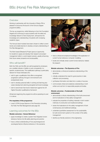 34
BSc (Hons) Fire Risk Management
Overview
Working in partnership with the University of Derby FPA is
pleased to announce the launch of the honours Degree
programme (BSc).
The top up programme, whilst following-on from the Foundation
Degree and continuing to equip students with the skills and
knowledge relevant to their employment, will examine the
knowledge and understanding of students with increasing
academic rigour.
The Honours level modules have been chosen to reflect current
trends and enable learners to develop a broad understanding of
Fire Risk Management.
The Work-based [Research] Project gives an opportunity
for students to apply and develop their research and project
management skills in a work-based scenario, greatly enhancing
their future career prospects and employability.
Who will benefit?
Both the FdSc and the BSc are well recognised by employers
as a credible indicator of ability to work competently in a
specific vocational area. This qualification pathway is particularly
relevant for those individuals who:
•	 wish to gain a qualification that offers a recognised
progression pathway through to formal level 6 and
postgraduate study
•	 wish to develop personal skills in working and learning plus
career development planning alongside technical knowledge
•	 wish to benchmark their level of attainment against the UK
Higher Education qualifications framework
All learners beginning this programme will be operating at Level
4 or above.
Pre-requisites of this programme:
•	 Level 5 CFPA Europe Diploma in Fire Prevention (including
the FdSc Fire Risk Management) (see page 32)
Learning outcomes for the BSc
Module outcomes – Human Behaviour
•	 apply knowledge to create a system that integrates human
behaviour factors into life safety planning and practice
•	 have a critical understanding of how psychological and
sociological factors influence behaviour in fire scenarios
•	 have a critical and analytical knowledge of the application of
current human behaviour computer modelling.
•	 locate and critically review current human behaviour related
fire research
Module outcomes – The Dynamics of Fire
•	 demonstrate a critical and analytical understanding of fire
dynamics
•	 critically understand the need for good practice in data
collection and processing
•	 synthesise information and data from a variety of sources.
•	 communicate critical and analytical understanding in both
written and oral form to responsible people and bodies
Module outcomes – Fundamentals of the built
environment
•	 demonstrate a critical understanding of the built environment
and its implications to fires safety management
•	 evaluate the properties of building materials in both modern
methods of construction and traditional buildings
•	 review the implications for fire safety management of both
contemporary and traditional buildings.
•	 undertake quantitative assessment for the sustainability
for built environment systems in the context of fire safety
management
•	 identify eco-friendly solutions in fire engineering
 