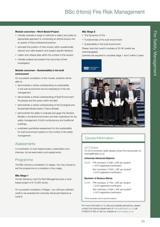 35
FireSafetyManagement
BSc (Hons) Fire Risk Management
BSc Stage 2
•	 The Dynamics of Fire
•	 Fundamentals of the built environment
•	 Sustainability in the built environment
Please note that Level 6 modules of 20 HE credits are
interchangeable.
Learners are required to complete stage 1 and 2 within 2 years.
Module outcomes – Work Based Project
•	 critically evaluate a range of methods to select and justify an
appropriate approach to conducting an ethical enquiry into
an aspect of their professional practice.
•	 articulate the position of their enquiry within academically
relevant and valid research and subject specific literature
•	 collect and critique data within the context of this enquiry
•	 critically analyse and present the outcomes of their
investigation
Module outcomes – Sustainability in the built
environment
On successful completion of the module, students will be
able to:
•	 demonstrate a critical understanding of sustainability
in the built environment and its implications to fire risk
management
•	 demonstrate a critical understanding of Built Environment
Processes and the actors within the field
•	 demonstrate a critical understanding of the Ecological and
Sustainable Modernisation Theory Models
•	 demonstrate the ability to evaluate and apply the Decision
Models in the Built Environment and their implications for fire
safety management of both contemporary and traditional
buildings.
•	 undertake quantitative assessment for the sustainability
for built environment systems in the context of fire safety
management
Assessments
A combination of work based project, presentation and
interview, formal examination and assignments.
Programme
The BSc (Hons) is completed in 2 stages. You may choose to
exit the programme on completion of any stage.
BSc Stage 1
Human behaviour and Fire Risk Management plus a work
based project of 6-10,000 words.
On successful completion of Stage 1 you will have sufficient
credit to be awarded the University Advanced Diploma at
Level 6.
For more information or to discuss possible exemptions, please
contact the training department at training@thefpa.co.uk call
01608 812 500 or visit our website at www.thefpa.co.uk
Course Information
2015 Dates:
For 2015 enrolment dates please contact the training team at
training@thefpa.co.uk
University Advanced Diploma
Cost:	 FPA members: £1580 + VAT per student*
	 + £475 registration/certification
	 Non-members: £1820 + VAT per student*
	 + £475 registration/certification
Bachelor of Science (Hons)
Cost:	 FPA members: £1700 + VAT per student*
	 + £475 registration/certification
	 Non-members: £1895 + VAT per student*
	 + £475 registration/certification
*Price excludes cost of accommodation
 