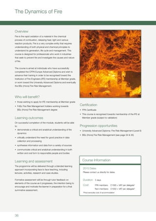 36
The Dynamics of Fire
Overview
Fire is the rapid oxidation of a material in the chemical
process of combustion, releasing heat, light and various
reaction products. Fire is a very complex entity that requires
understanding of both physical and chemical principles to
understand its generation, life cycle and management. This
course is designed for professionals who work in industries
that seek to prevent fire and investigate the causes and nature
of fire.
The course is aimed at individuals who have successfully
completed the CFPA Europe Advanced Diploma and wish to
advance their training in order to be recognised toward the
Institution of Fire Engineers (IFE) membership at Member grade,
or work toward the University Advanced Diploma and eventually
the BSc (Hons) Fire Risk Management.
Who will benefit?
•	 those wishing to apply for IFE membership at Member grade
•	 FdSc Fire Risk Management holders working towards
BSc (Hons) Fire Risk Management degree
Learning outcomes
On successful completion of the module, students will be able
to:
•	 demonstrate a critical and analytical understanding of fire
dynamics
•	 critically understand the need for good practice in data
collection and processing
•	 synthesise information and data from a variety of sources
•	 communicate critical and analytical understanding in both
written and oral form to responsible people and bodies
Learning and assessment
The programme will be delivered through a blended learning
approach incorporating face to face teaching, including
lectures, activities, research and case studies.
		
Formative assessment will be through tutor feedback on
elements of the course as it progresses, the intention being to
encourage and motivate the learner in preparation for a final
summative assessment.
Certification
•	 FPA Certificate
•	 This course is recognised towards membership of the IFE at
Member grade (subject to validation)
Progression opportunities
•	 University Advanced Diploma: Fire Risk Management (Level 6)
•	 BSc (Hons) Fire Risk Management (see page 34 & 35)
Course Information
Duration:	 5 days
Cost:	 FPA members:	 £1395 + VAT per delegate*
	 Non-members:	 £1550 + VAT per delegate*
*Price excludes cost of accommodation
2015 Dates
Please contact us directly for dates.
 