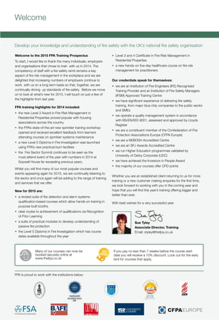 Head Office
Fire Protection Association
London Road
Moreton in Marsh
Gloucestershire
GL56 0RH
T: +44 (0)1608 812 500
F: +44 (0)1608 812 501
E: training@thefpa.co.uk
www.thefpa.co.uk
TrainingandQualificationsProspectus2015
Welcome
Develop your knowledge and understanding of fire safety with the UK’s national fire safety organisation
FPA is proud to work with the institutions below:
Many of our courses can now be
booked securely online at
www.thefpa.co.uk
If you pay no less than 7 weeks before the course start
date you will receive a 10% discount. Look out for the early
bird for courses that apply.
Training and Qualifications
Prospectus 2015
THE UK’s NATIONAL FIRE SAFETY ORGANISATION
Protecting people, property, business and the environment
Your route to fire safety excellence
Fire safety awareness | Fire risk assessment | Fire safety management | Fire extinguisher maintenance
Emergency lighting | Fire detection and alarm systems | Fire in the built environment | Sprinkler systems
Fire safety audit and enforcement | Bespoke training | e-learning | Qualifications
Welcome to the 2015 FPA Training Prospectus
To start, I would like to thank the many individuals, employers
and organisations that chose to train with us in 2014. The
competency of staff with a fire safety remit remains a key
aspect of fire risk management in the workplace and we are
delighted that increasing numbers of employers continue to
work with us on a long term basis so that, together, we are
continually driving up standards of fire safety. Before we move
on to look at what’s new for 2015, I will touch on just a few of
the highlights from last year.
FPA training highlights for 2014 included:
•	 the new Level 3 Award in Fire Risk Management in
Residential Properties proved popular with housing
associations across the country
•	 the FPA’s state-of-the-art new sprinkler training workshop
opened and received excellent feedback from learners
attending courses on sprinkler systems maintenance
•	 a new Level 5 Diploma in Fire Investigation was launched
using FPA’s new practical burn facilities
•	 the Fire Sector Summit continues to be seen as the
must-attend event of the year with numbers in 2014 at
Sopwell House far exceeding previous years.
Whilst you will find many of our most popular courses and
events appearing again for 2015, we are continually listening to
the sector and once again will be adding to the range of training
and services that we offer.
New for 2015 are:
•	 a revised suite of fire detection and alarm systems
qualification-based courses which allow hands-on training in
purpose built booths
•	 clear routes to achievement of qualifications via Recognition
of Prior Learning
•	 a suite of practical modules to develop understanding of
passive fire protection
•	 the Level 5 Diploma in Fire Investigation which has course
dates available throughout the year
•	 Level 3 and 4 Certificate in Fire Risk Management in
Residential Properties
•	 a new hands-on five-day healthcare course on fire risk
management for practitioners
Our credentials speak for themselves:
•	 we are an Institution of Fire Engineers (IFE) Recognised
Training Provider and an Institution of Fire Safety Managers
(IFSM) Approved Training Centre
•	 we have significant experience of delivering fire safety
training, from major blue chip companies to the public sector
and SMEs
•	 we operate a quality management system in accordance
with BS/EN/ISO 9001, assessed and approved by Lloyds
Register
•	 we are a constituent member of the Confederation of Fire
Protection Associations Europe (CFPA Europe)
•	 we are a NEBOSH Accredited Centre
•	 we are an SFJ Awards Accredited Centre
•	 we run Higher Education programmes validated by
University of Derby Corporate (UDC)
•	 we have achieved the Investors in People Award
•	 the majority of our courses offer CPD points
Whether you are an established client returning to us for more
training or a new customer making enquiries for the first time,
we look forward to working with you in the coming year and
hope that you will find this year’s training offering bigger and
better than ever.
With best wishes for a very successful year.
Sue Tyley
Associate Director, Training
Email: styley@thefpa.co.uk
 