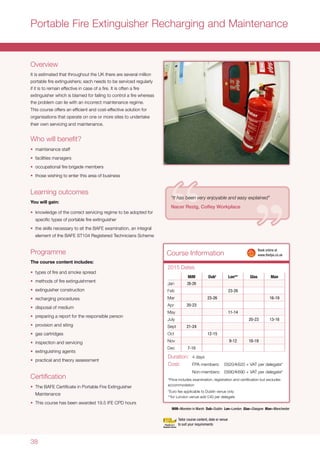 38
Course Information
Portable Fire Extinguisher Recharging and Maintenance
Overview
It is estimated that throughout the UK there are several million
portable fire extinguishers; each needs to be serviced regularly
if it is to remain effective in case of a fire. It is often a fire
extinguisher which is blamed for failing to control a fire whereas
the problem can lie with an incorrect maintenance regime.
This course offers an efficient and cost-effective solution for
organisations that operate on one or more sites to undertake
their own servicing and maintenance.
Who will benefit?
•	 maintenance staff
•	 facilities managers
•	 occupational fire brigade members
•	 those wishing to enter this area of business
Learning outcomes
You will gain:
•	 knowledge of the correct servicing regime to be adopted for
specific types of portable fire extinguisher
•	 the skills necessary to sit the BAFE examination, an integral
element of the BAFE ST104 Registered Technicians Scheme
Programme
The course content includes:
•	 types of fire and smoke spread
•	 methods of fire extinguishment
•	 extinguisher construction
•	 recharging procedures
•	 disposal of medium
•	 preparing a report for the responsible person
•	 provision and siting
•	 gas cartridges
•	 inspection and servicing
•	 extinguishing agents
•	 practical and theory assessment
Certification
•	 The BAFE Certificate in Portable Fire Extinguisher
Maintenance
•	 This course has been awarded 19.5 IFE CPD hours
MiM Dub†
Lon** Glas Man
Jan 26-29
Feb 23-26
Mar 23-26 16-19
Apr 20-23
May 11-14
July 20-23 13-16
Sept 21-24
Oct 12-15
Nov 9-12 16-19
Dec 7-10
Duration:	 4 days
Cost:	 FPA members:	 £620/s620 + VAT per delegate*
	 Non-members:	£690/s690 + VAT per delegate*
*Price includes examination, registration and certification but excludes
accommodation
†
Euro fee applicable to Dublin venue only
**for London venue add £40 per delegate
MiM=Moreton in Marsh Dub=Dublin Lon=London Glas=Glasgow Man=Manchester
2015 Dates
	 Book online at
	www.thefpa.co.uk
Tailor course content, date or venue
to suit your requirements
“It has been very enjoyable and easy explained”
Nacer Rezig, Cofley Workplace
 