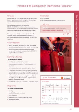 39
Course Information
FireExtinguisherMaintenance
Moreton in Marsh Glasgow London
Feb 10
Apr 24
Sept 1
Nov 20
2015 Dates
Duration:	 1 day
Cost:	 FPA members:	 £195 + VAT per delegate*
	 Non-members:	 £245 + VAT per delegate*
*Price includes written assessment
**for London venue add £40 per delegate
	 Book online at
	www.thefpa.co.uk
Overview
It is estimated that in the UK each year over 500 technicians
become qualified to service fire extinguishers by passing a
recognised technician’s examination course.
Many people are unaware of the need under
BS5306:Part 3:2009 to maintain continuous professional
development. This can be achieved through this 1 day refresher
training course which should be undertaken every 3 years.
This course, conducted by experienced instructors, offers
an update on new products in the market, disposal of
extinguishant and interpretation of the related standards and
regulations.
Who will benefit?
•	 existing extinguisher technicians and those who manage
service technicians that were trained three or more years ago
•	 service technicians in organisations working towards
gaining, and those already recognised by, the BAFE ST104
Registered Technicians Scheme
Learning outcomes
You will revise and develop:
•	 knowledge of current servicing practices
•	 awareness and understanding of related standards and
regulations
•	 the skills to continue to be safe and competent at work
•	 knowledge of current and forthcoming issues affecting the
industry, e.g. environmental impact of extinguishants and the
obligations facing organisations for their responsible disposal
•	 awareness of the range of new extinguishers available, to
ensure that you can offer best practice advice and make
informed, cost-effective choices
•	 knowledge to support you in remaining a ‘competent person’
Programme
The course content includes:
•	 servicing
•	 new British Standards & products
•	 current legislation
•	 updated BS 5306: Part 8:2012 and Part 3:2009
•	 class F extinguishers
Certification
•	 FPA Certificate
•	 this course has been awarded 5 IFE CPD hours
“Informative, accessable, excellent instruction”
Steve Roberts, Assured Fire Services
Portable Fire Extinguisher Technicians Refresher
 