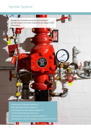 40
Develop your theoretical and practical knowledge of
sprinkler systems from their components and design to their
maintenance.
Introduction to Sprinkler Systems 41
Basic Sprinkler Systems Design 42
Intermediate Sprinkler Systems Design 42
LPCB Sprinkler Systems Exams 43
Residential and Domestic Sprinkler Systems 44
Maintenance of Sprinkler Systems and Components 44-45
Sprinkler Systems
 