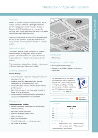 41
Course Information
Introduction to Sprinkler Systems
Overview
FPA has an unrivalled experience and expertise in the field of
sprinkler systems. In addition to publishing the LPC Rules,
the UK’s most significant sprinkler installation standard, in
December 2013 FPA opened a state-of-the-art sprinkler
workshop facility offering students a unique blend of high quality
theoretical and practical sprinkler training.
This 2 day course provides an introduction to sprinkler systems,
focusing on their operational aspects, the latest LPC Rules,
design principles and their application with other fire protection
systems.
Who will benefit?
The course is designed to meet the needs of fire surveyors,
facilities managers, building control officers, fire service
personnel and all others whose work requires them to have
an appreciation of the installation and operation of sprinkler
systems.
This module is a pre-requisite before attending the Maintenance
of Sprinkler Systems and Components modules.
Learning outcomes
You will develop:
•	 understanding of the components and operation of sprinkler
systems and their role
•	 knowledge of the LPC Rules for Automatic Sprinkler
Installations 2009 incorporating BS EN 12845
•	 understanding of the principles of system design and basic
sprinkler operation
•	 ability to compare and contrast these systems relative to
passive fire protection systems
•	 basic knowledge of the minimum service requirements in
accordance with BSEN 12845 and LPCB TB203
Programme
The course content includes:
•	 overview of standards, the sprinkler rules and third party
certification schemes
•	 spacing and location of sprinklers
•	 application of different sprinkler heads
•	 system components
•	 water supply requirements
•	 the weekly test procedure for wet valves practical
•	 how to reset an air system
Certification
•	 FPA Certificate
Progression opportunities
•	 Basic Sprinkler Systems Design
•	 Maintenance of Sprinkler Equipment Systems and
Components
Moreton in Marsh
Jan 28-29
Mar 3-4
May 13-14
Sep 2-3
Nov 3-4
2015 Dates
Duration:	 2 days
Cost:	 FPA members:	 £490 + VAT per delegate*
	 Non-members:	 £540 + VAT per delegate*
*Price excludes cost of accommodation
The latest version of the LPC Rules is
a comprehensive work of reference for
anybody with a professional involvement
in designing, specifying or installing
sprinkler systems Available to purchase
from FPA publications by emailing
sales@thefpa.co.uk or online at www.thefpa.co.uk
	 Book online at
	www.thefpa.co.uk
SprinklerSystems
 