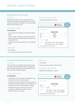42
Sprinkler Systems Design
Basic Sprinkler Systems Design
Overview
Starting with the basics, this course will equip students to
design or approve ordinary hazard sprinkler systems. It serves
to provide a foundation for progression on to the Intermediate
Sprinkler Systems Design course.
Learning outcomes
You will develop:
•	 sound underpinning knowledge of basic sprinkler systems
design
•	 skills in the design or approval of ordinary hazard sprinkler
systems using the pre-calculated method according to LPC
Rules/BS EN 12845
•	 knowledge of the related requirements of LPC Rules/BS EN
12845
Certification
•	 FPA Certificate
•	 this course has been awarded 32.5 IFE CPD hours
Progression opportunities
•	 Intermediate Sprinkler Systems Design
Course Information
Moreton in Marsh
Mar 23-27
Jun 29-3 July
Oct 19-23
2015 Dates
Duration:	5 days
Cost:	 FPA members:	£1350 + VAT per delegate*
	 Non-members:	£1595 + VAT per delegate*
*Price excludes cost of accommodation
	 Book online at
	www.thefpa.co.uk
Intermediate Sprinkler Systems Design
Overview
This course builds upon the Basic Sprinkler Systems Design
course and is primarily designed to develop knowledge and
skills in the design and approval of sprinkler systems for base
build multi-storey and high rise buildings.
Learning outcomes
You will develop:
•	 understanding of the LPC sprinkler rules applicable to base
build sprinkler protection and water supplies
•	 knowledge of the design requirements for sprinkler systems
for base build contracts consisting of zoned installations such
as shopping centres and multi-storey/high rise buildings
•	 knowledge of the sizing procedures of the trunk main
connections to installation control valves and main
distribution pipes up to zone valves
Certification
•	 FPA Certificate
•	 this course has been awarded 13 IFE CPD hours
Progression opportunities
•	 BRE/LPCB Intermediate exam - page 43
Course Information
Moreton in Marsh
Sept 3-4
2015 Dates
Duration:	 2 days
Cost:	 FPA members:	 £500 + VAT per delegate*
	 Non-members:	 £580 + VAT per delegate*
*Price excludes cost of accommodation
	 Book online at
	www.thefpa.co.uk
 