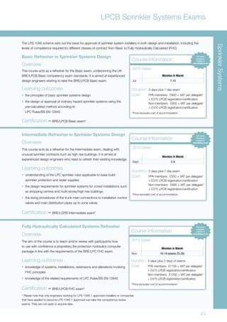 43
LPCB Sprinkler Systems Exams
Basic Refresher in Sprinkler Systems Design
Overview
This course acts as a refresher for the Basic exam, underpinning the UK
BRE/LPCB Basic competency exam standards. It is aimed at experienced
design engineers wishing to take the BRE/LPCB Basic exam.
Learning outcomes
•	 the principles of basic sprinkler systems design
•	 the design or approval of ordinary hazard sprinkler systems using the
pre-calculated method according to
LPC Rules/BS EN 12845
Certification – BRE/LPCB Basic exam*
Course Information
Moreton in Marsh
Jul 7-10
2015 Dates
Duration:	3 days plus 1 day exam
Cost:	 FPA members: £800 + VAT per delegate*
	 + £370 LPCB registration/certification
	 Non-members: £950 + VAT per delegate*
	 + £370 LPCB registration/certification
*Price excludes cost of accommodation
Intermediate Refresher in Sprinkler Systems Design
Overview
This course acts as a refresher for the Intermediate exam, dealing with
unusual sprinkler contracts such as high rise buildings. It is aimed at
experienced design engineers who need to refresh their existing knowledge.
Learning outcomes
•	 understanding of the LPC sprinkler rules applicable to base build
sprinkler protection and water supplies
•	 the design requirements for sprinkler systems for zoned installations such
as shopping centres and multi-storey/high rise buildings
•	 the sizing procedures of the trunk main connections to installation control
valves and main distribution pipes up to zone valves
Fully Hydraulically Calculated Systems Refresher
Overview
The aim of the course is to teach and/or review with participants how
to use with confidence a proprietary fire protection hydraulics computer
package in line with the requirements of the BRE/LPC FHC exam.
Learning outcomes
•	 knowledge of systems, installations, extensions and alterations involving
FHC principles
•	 knowledge of the related requirements of LPC Rules/BS EN 12845
Certification – BRE/LPCB FHC exam*
The LPS 1048 scheme sets out the basis for approval of sprinkler system installers in both design and installation, including the
levels of competence required for different classes of contract from Basic to Fully Hydraulically Calculated (FHC).
Course Information
Moreton in Marsh
Sept 2-4
2015 Dates
Duration:	2 days plus 1 day exam
Cost:	 FPA members: £550 + VAT per delegate*
	 + £370 LPCB registration/certification
	 Non-members: £695 + VAT per delegate*
	 + £370 LPCB registration/certification
*Price excludes cost of accommodation
Course Information
Moreton in Marsh
Nov 16-19 (exams 25-26)
2015 Dates
Duration:	4 days plus 2 days of exams
Cost:	 FPA members: £1100 + VAT per delegate*
	 + £475 LPCB registration/certification
	 Non-members: £1250 + VAT per delegate*
	 + £475 LPCB registration/certification
*Price excludes cost of accommodation
Certification – BRE/LCPB Intermediate exam*
* Please note that only engineers working for LPS 1048-1 approved installers or companies
that have applied to become LPS 1048-1 approved can take the competence review
exams. They are not open to anyone else.
SprinklerSystems
 