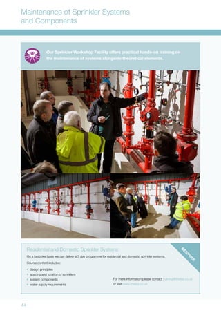 44
Maintenance of Sprinkler Systems
and Components
Residential and Domestic Sprinkler Systems
On a bespoke basis we can deliver a 3 day programme for residential and domestic sprinkler systems.
Course content includes:
•	 design principles
•	 spacing and location of sprinklers
•	 system components
•	 water supply requirements
Our Sprinkler Workshop Facility offers practical hands-on training on
the maintenance of systems alongside theoretical elements.
For more information please contact training@thefpa.co.uk
or visit www.thefpa.co.uk
BESPO
K
E
 