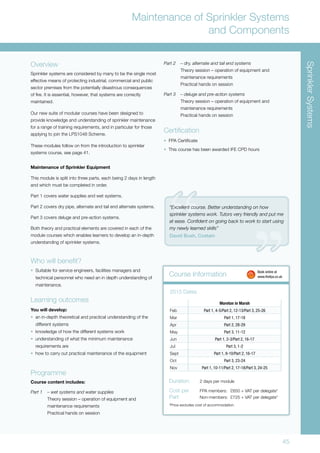 45
Course Information
Maintenance of Sprinkler Systems
and Components
Moreton in Marsh
Feb Part 1, 4-5/Part 2, 12-13/Part 3, 25-26
Mar Part 1, 17-18
Apr Part 2, 28-29
May Part 3, 11-12
Jun Part 1, 2-3/Part 2, 16-17
Jul Part 3, 1-2
Sept Part 1, 9-10/Part 2, 16-17
Oct Part 3, 23-24
Nov Part 1, 10-11/Part 2, 17-18/Part 3, 24-25
2015 Dates
Duration:	 2 days per module
Cost per	 FPA members:	 £650 + VAT per delegate*
Part:	 Non-members:	 £725 + VAT per delegate*
*Price excludes cost of accommodation.
Overview
Sprinkler systems are considered by many to be the single most
effective means of protecting industrial, commercial and public
sector premises from the potentially disastrous consequences
of fire. It is essential, however, that systems are correctly
maintained.
Our new suite of modular courses have been designed to
provide knowledge and understanding of sprinkler maintenance
for a range of training requirements, and in particular for those
applying to join the LPS1048 Scheme.
These modules follow on from the introduction to sprinkler
systems course, see page 41.
Maintenance of Sprinkler Equipment
This module is split into three parts, each being 2 days in length
and which must be completed in order.
Part 1 covers water supplies and wet systems.
Part 2 covers dry pipe, alternate and tail end alternate systems.
Part 3 covers deluge and pre-action systems.
Both theory and practical elements are covered in each of the
module courses which enables learners to develop an in-depth
understanding of sprinkler systems.
Who will benefit?
•	 Suitable for service engineers, facilities managers and
technical personnel who need an in depth understanding of
maintenance.
Learning outcomes
You will develop:
•	 an in-depth theoretical and practical understanding of the
different systems
•	 knowledge of how the different systems work
•	 understanding of what the minimum maintenance
requirements are
•	 how to carry out practical maintenance of the equipment
Programme
Course content includes:
Part 1 	 – wet systems and water supplies
Theory session – operation of equipment and
maintenance requirements
	 Practical hands on session
	 Book online at
	www.thefpa.co.uk
SprinklerSystems
Part 2 	 – dry, alternate and tail end systems
	 Theory session – operation of equipment and
maintenance requirements
	 Practical hands on session
Part 3 	 – deluge and pre-action systems
	 Theory session – operation of equipment and
maintenance requirements
	 Practical hands on session
Certification
•	 FPA Certificate
•	 This course has been awarded IFE CPD hours
“Excellent course. Better understanding on how
sprinkler systems work. Tutors very friendly and put me
at ease. Confident on going back to work to start using
my newly learned skills”
David Bush, Costain
 