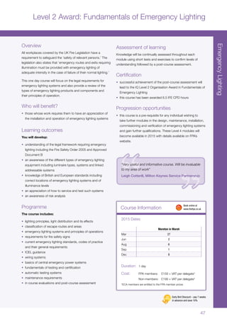 47
EmergencyLighting
Course Information
Moreton in Marsh
Mar 27
Jun 2
Aug 6
Sep 1
Dec 8
2015 Dates
Duration:	 1 day
Cost:	 FPA members:	 £159 + VAT per delegate*
	 Non-members:	 £199 + VAT per delegate*
*ECA members are entitled to the FPA member prices
	 Book online at
	www.thefpa.co.uk
Level 2 Award: Fundamentals of Emergency Lighting
Overview
All workplaces covered by the UK Fire Legislation have a
requirement to safeguard the ‘safety of relevant persons.’ The
legislation also states that ‘emergency routes and exits requiring
illumination must be provided with emergency lighting of
adequate intensity in the case of failure of their normal lighting.’
This one day course will focus on the legal requirements for
emergency lighting systems and also provide a review of the
types of emergency lighting products and components and
their principles of operation.
Who will benefit?
•	 those whose work requires them to have an appreciation of
the installation and operation of emergency lighting systems
Learning outcomes
You will develop:
•	 understanding of the legal framework requiring emergency
lighting including the Fire Safety Order 2005 and Approved
Document B
•	 an awareness of the different types of emergency lighting
equipment including luminaire types, systems and linked
addressable systems
•	 knowledge of British and European standards including
correct locations of emergency lighting systems and of
illuminance levels
•	 an appreciation of how to service and test such systems
•	 an awareness of risk analysis
Programme
The course includes:
•	 lighting principles, light distribution and its effects
•	 classification of escape routes and areas
•	 emergency lighting systems and principles of operations
•	 requirements for fire safety signs
•	 current emergency lighting standards, codes of practice
and their general requirements
•	 ICEL guidance
•	 wiring systems
•	 basics of central emergency power systems
•	 fundamentals of testing and certification
•	 automatic testing systems
•	 maintenance requirements
•	 in course evaluations and post-course assessment
Assessment of learning
Knowledge will be continually assessed throughout each
module using short tests and exercises to confirm levels of
understanding followed by a post-course assessment.
Certification
•	 successful achievement of the post-course assessment will
lead to the IQ Level 2 Organisation Award in Fundamentals of
Emergency Lighting
•	 this course has been awarded 6.5 IFE CPD hours
Progression opportunities
•	 this course is a pre-requisite for any individual wishing to
take further modules in the design, maintenance, installation,
commissioning and verification of emergency lighting systems
and gain further qualifications. These Level 4 modules will
become available in 2015 with details available on FPA’s
website.
“Very useful and informative course. Will be invaluable
to my area of work”
Leigh Cotterill, Milton Keynes Service Partnership
Early Bird Discount – pay 7 weeks
in advance and save 10%
 