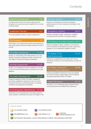 Contents
3
Contents
+44 (0)1608 812500	 +44 (0)1608 812501
training@thefpa.co.uk	www.thefpa.co.uk
Fire Protection Association, London Road, Moreton in Marsh, Gloucestershire GL56 0RH
How to book:
Awards and Approvals	 4-5
The highly relevant content and robust quality assurance
throughout our courses has earned recognition from a number
of external bodies.
Qualification Routes	 8-9
The routes available to achieve a range of qualifications.
FPA Academy	 10
FPA Academy is our award winning online e-learning resource
offering high quality, interactive fire safety training at the click of
a button.
Fire Safety Awareness	 11-16
Develop an understanding of fire safety relevant to your role,
whether it be general workplace fire safety, carrying out hot
work safely or working with dangerous substances.
Fire Risk Assessment	 17-27
Develop your knowledge and achieve qualifications to be able
to carry out Fire Risk Assessments in accordance with current
legislation.
Fire Safety Management	 28-36
Develop knowledge and skills in fire safety management
and achieve qualifications ranging from Level 2 to Level 6
and beyond that open up learning pathways to recognised
certification and professional memberships.
Fire Extinguisher Maintenance	 37-39
Understand how this essential piece of fire safety equipment
varies, operates, is maintained and should be managed on site.
Sprinkler Systems	 40-45
Develop your theoretical and practical knowledge of
sprinkler systems from their components and design to their
maintenance.
Emergency Lighting 46-47
Develop knowledge of design, maintenance, installation,
commissioning and verification of emergency lighting.
Fire Detection and Alarm Systems	48-50
Develop knowledge of design, installation, commissioning
and/or maintenance of fire detection and alarm systems and
progress on to our qualifcations available at Levels 2.
Fire Safety in the	 51-57
Built Environment
Develop your understanding of fire safety within the built
environment including our new training pathway in passive fire
protection.
Fire Safety Training for 	 58-66
Fire and Rescue Services	
Training and qualification pathways for those who regulate
and enforce fire safety, mapped against the 2010 National
Occupational Standards (NOS) in Fire Safety.
Useful Information	 67-70
Information on our membership grades, bespoke training,
course booking forms and affiliate trainer programme.
@
@@
@
@
@
e-learning
www.fpa-academy.com
 