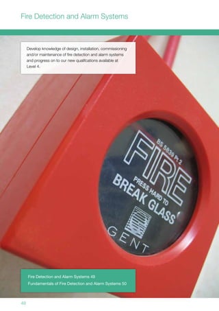 48
Develop knowledge of design, installation, commissioning
and/or maintenance of fire detection and alarm systems
and progress on to our new qualifcations available at
Level 4.
Fire Detection and Alarm Systems 49
Fundamentals of Fire Detection and Alarm Systems 50
Fire Detection and Alarm Systems
 