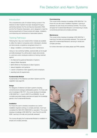 49
FireDetectionandAlarmSystems
Introduction
This comprehensive suite of modular training courses in Fire
Detection & Alarm Systems has been developed through a
partnership between the Fire and Security Association (FSA)
and the Fire Protection Association, and is designed to meet the
training requirements of those involved with design, installation,
commissioning and maintenance of associated systems.
Training Pathways
Following the 2 day core module further modules are available
to reflect the needs of companies and/or individuals to develop
and demonstrate competence recognised at level 4 in:
•	 design, installation, commissioning and/or maintenance
Using our new workshop facilities, practical skills can be taught
and skills developed You will be able to clearly demonstrate
to customers and/or employers evidence of training matched
against:
•	 the National Occupational Standards in Systems
•	 relevant British Standards
•	 BAFE SP203 for Fire Detection & Alarm Systems
•	 relevant legislation and guidance
•	 a sector competence matrix agreed by sector employers
•	 awarding body IQ requirements
Fundamentals Module
Fundamentals of Fire Detection and Alarm Systems and Fire
Legislation (see page 50).
Design
For designers of detection and alarm systems including
conventional and analogue addressable systems. For those with
prior knowledge of BS 7671, this course develops knowledge
of BS 5839 Part 1, 8 and 9; BS7273 and BS6266. You will
complete associated design exercises and apply the knowledge
gained in the Fundamentals Module.
Installation
For those who want to develop competence as a senior
installation engineer working on complex premises; must have
completed the C&G 2351/2360/2330 or equivalent. This course
develops knowledge of BS 5839 Part 1 plus Parts 8,9 and BS
6266. Learning is formally and practically assessed.
The course will apply the Fundamentals Module to installation in
simple and complex premises.
Commissioning
This course further develops knowledge of BS 5839 Part 1 for
those who are also senior installation engineers. Learning is
assessed via case study and workshop activities. The course
will apply the Fundamentals Module to commissioning in simple,
conventional premises and complex premises.
Maintenance
This course further develops knowledge of BS 5839 Part 1.
Learning is formally and practically assessed. The course will
apply the Fundamentals Module to servicing in simple and
complex premises.
For further information and dates please see FPA’s website.
Fire Detection and Alarm Systems
 
