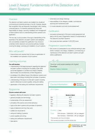 50
Level 2 Award: Fundamentals of Fire Detection and
Alarm Systems
Overview
Fire detection and alarm systems are installed into virtually all
commercial and industrial premises in the UK. However, despite
their recognition they are frequently mismanaged, often creating
unwanted alarms. It is therefore essential that those with
responsibility for design, servicing, installation and management
of these systems have an understanding of their operation and
application.
This two day course provides a thorough understanding of the
essentials of fire detection and alarm systems and delegates
who successfully complete this qualification may choose to
undertake further classroom and practical pathway modules
covering the design, servicing and installation of such systems.
Who will benefit?
•	 those whose work requires them to have an appreciation of
the installation and operation of such systems
Learning outcomes
You will develop:
•	 understanding of the legal framework regarding fire detection
and alarm systems including the Fire Safety Order 2005
and similar legislation in Scotland and Ireland, Disability
Discrimination Act and Electricity at Work Regulations
•	 knowledge of the different types of fire detection systems and
latest alarm technology including their principles of operation
•	 understanding of the layout of a fire alarm system including
specific references to power supplies, wiring and cabling
•	 appreciation of the testing and certification requirements
Programme
Course content will cover:
•	 legislation affecting fire detection and alarm systems
•	 general principles and terminology
•	 fundamentals of fire risk assessment
•	 principles of fire science and smoke behaviour
•	 types of fire alarm systems and principles of operation
•	 types of detectors and how they work
•	 audible and visual alarms
•	 wiring and cabling of systems
•	 power supplies and zoning
•	 testing and certification requirements
•	 false alarms
•	 schematics and design drawings
•	 responsibilities of the designer, installer, commissioner,
servicing and maintenance staff
•	 in course evaluation and post-course assessment
Certification
•	 successful achievement of the post-course assessment will
lead to the IQ Level 2 Organisation Award in Fundamentals of
Fire Detection and Alarm Systems
•	 this course has been awarded 13 IFE CPD hours
Progression opportunities
•	 this course is a prerequisite for any individual wishing to take
further modules in the design, installation, commissioning or
maintenance of fire detection and alarm systems and gain
further qualifications
Course Information
Moreton in Marsh
Mar 16-17
May 5-6
Jul 13-14
Sept 14-15
Nov 9-10
2015 Dates
Duration:	 2 days
Cost:	 FPA members:	 £299/s299 + VAT per delegate*
	 Non-members:	£339/s339 + VAT per delegate*
*Price excludes cost of accommodation
*ECA members are entitled to the FPA member price
	 Book online at
	www.thefpa.co.uk
Early Bird Discount – pay 7 weeks
in advance and save 10%
“Good all round course covering a lot of good
knowledge”
Stephen Walker, Sellafield
 