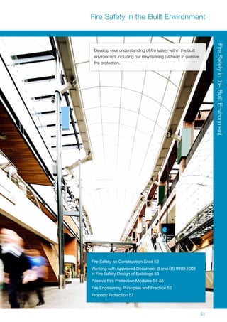 51
Fire Safety in the Built Environment
Develop your understanding of fire safety within the built
environment including our new training pathway in passive
fire protection.
Fire Safety on Construction Sites 52
Working with Approved Document B and BS 9999:2008
in Fire Safety Design of Buildings 53
Passive Fire Protection Modules 54-55
Fire Engineering Principles and Practice 56
Property Protection 57
FireSafetyintheBuiltEnvironment
 