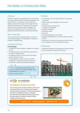 52
Fire Safety on Construction Sites
Overview
Available as a bespoke course delivered at your work premises
this course is based on the FPA / Contractors Legal Group Joint
Code of Practice – Fire Prevention on Construction Sites.
Taking a risk assessment approach to the management of fire
safety during the design and on-site phases of a construction
project this course is suitable for all those engaged in the
process and is applicable to all kinds of construction work
including new-build, refurbishment, renovation and demolition.
Who will benefit?
Those who are involved in the design stages of construction
work and those engaged in the management or supervision of
fire safety on building projects.
Learning outcomes
You will develop:
•	 an awareness of relevant legislation, regulations and codes of
practice
•	 an understanding of the risks and hazards associated with
fire safety on construction sites
•	 an awareness of actions that can be taken at the design
stage to minimise on-site risk
•	 an understanding of a range of solutions and control
mechanisms to mitigate risk during construction work
•	 an awareness of appropriate emergency procedures
Fire Safety on Construction Sites
This e-learning course is aimed at all those involved in the
construction process, from the design team through to
contractors and sub-contractors. It describes the legislative
framework for managing fire safety on construction
sites, describes the principal fire hazards and key control
measures required to maintain the safety of the site
throughout construction work.
Duration: 2 hours Number of modules: 6 Cost: £60.00 + VAT
Contents
•	 an introduction to the Joint Code of Practice, its background
and contents
•	 aspects of fire science applicable to the construction
environment
•	 fire safety during construction work
•	 management responsibilities
•	 emergency procedures
•	 fire protection issues
•	 site security
•	 temporary buildings and accommodation
•	 storage of flammable liquids, LPG, gas and electricity supplies
•	 hot work
•	 issues specific to timber frame construction and high rise sites
•	 fire risk assessment and fire risk assessment exercise
Certification
•	 CFPA Europe Certificate in Fire Safety During Construction Works
•	 this course has been awarded 6.5 IFE CPD hours
“The course provided a good introduction of the
subject and gave me a few things to ponder, check
and implement for my project”
Graham Asalay, Skanska
 