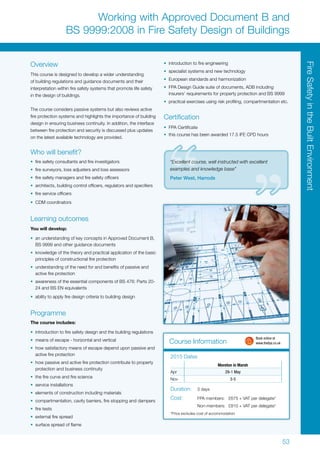53
Course Information
Overview
This course is designed to develop a wider understanding
of building regulations and guidance documents and their
interpretation within fire safety systems that promote life safety
in the design of buildings.
The course considers passive systems but also reviews active
fire protection systems and highlights the importance of building
design in ensuring business continuity. In addition, the interface
between fire protection and security is discussed plus updates
on the latest available technology are provided.
Who will benefit?
•	 fire safety consultants and fire investigators
•	 fire surveyors, loss adjusters and loss assessors
•	 fire safety managers and fire safety officers
•	 architects, building control officers, regulators and specifiers
•	 fire service officers
•	 CDM coordinators
Learning outcomes
You will develop:
•	 an understanding of key concepts in Approved Document B,
BS 9999 and other guidance documents
•	 knowledge of the theory and practical application of the basic
principles of constructional fire protection
•	 understanding of the need for and benefits of passive and
active fire protection
•	 awareness of the essential components of BS 476: Parts 20-
24 and BS EN equivalents
•	 ability to apply fire design criteria to building design
Programme
The course includes:
•	 introduction to fire safety design and the building regulations
•	 means of escape - horizontal and vertical
•	 how satisfactory means of escape depend upon passive and
active fire protection
•	 how passive and active fire protection contribute to property
protection and business continuity
•	 the fire curve and fire science
•	 service installations
•	 elements of construction including materials
•	 compartmentation, cavity barriers, fire stopping and dampers
•	 fire tests
•	 external fire spread
•	 surface spread of flame
•	 introduction to fire engineering
•	 specialist systems and new technology
•	 European standards and harmonization
•	 FPA Design Guide suite of documents, ADB including
insurers’ requirements for property protection and BS 9999
•	 practical exercises using risk profiling, compartmentation etc.
Certification
•	 FPA Certificate
•	 this course has been awarded 17.5 IFE CPD hours
Moreton in Marsh
Apr 29-1 May
Nov 3-5
2015 Dates
Duration:	 3 days
Cost:	 FPA members:	 £675 + VAT per delegate*
	 Non-members:	 £810 + VAT per delegate*
*Price excludes cost of accommodation
Working with Approved Document B and
BS 9999:2008 in Fire Safety Design of Buildings
	 Book online at
	www.thefpa.co.uk
“Excellent course, well instructed with excellent
examples and knowledge base”
Peter West, Harrods
FireSafetyintheBuiltEnvironment
 