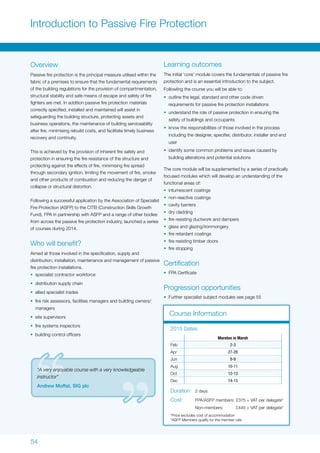54
Introduction to Passive Fire Protection
Overview
Passive fire protection is the principal measure utilised within the
fabric of a premises to ensure that the fundamental requirements
of the building regulations for the provision of compartmentation,
structural stability and safe means of escape and safety of fire
fighters are met. In addition passive fire protection materials
correctly specified, installed and maintained will assist in
safeguarding the building structure, protecting assets and
business operations, the maintenance of building serviceability
after fire, minimising rebuild costs, and facilitate timely business
recovery and continuity.
This is achieved by the provision of inherent fire safety and
protection in ensuring the fire resistance of the structure and
protecting against the effects of fire, minimising fire spread
through secondary ignition, limiting the movement of fire, smoke
and other products of combustion and reducing the danger of
collapse or structural distortion.
Following a successful application by the Association of Specialist
Fire Protection (ASFP) to the CITB (Construction Skills Growth
Fund), FPA in partnership with ASFP and a range of other bodies
from across the passive fire protection industry, launched a series
of courses during 2014.
Who will benefit?
Aimed at those involved in the specification, supply and
distribution, installation, maintenance and management of passive
fire protection installations.
•	 specialist contractor workforce
•	 distribution supply chain
•	 allied specialist trades
•	 fire risk assessors, facilities managers and building owners/
managers
•	 site supervisors
•	 fire systems inspectors
•	 building control officers
Learning outcomes
The initial ‘core’ module covers the fundamentals of passive fire
protection and is an essential introduction to the subject.
Followling the course you will be able to:
•	 outline the legal, standard and other code driven
requirements for passive fire protection installations
•	 understand the role of passive protection in ensuring the
safety of buildings and occupants
•	 know the responsibilities of those involved in the process
including the designer, specifier, distributor, installer and end
user
•	 identify some common problems and issues caused by
building alterations and potential solutions
The core module will be supplemented by a series of practically
focused modules which will develop an understanding of the
functional areas of:
•	 intumescent coatings
•	 non-reactive coatings
•	 cavity barriers
•	 dry cladding
•	 fire resisting ductwork and dampers
•	 glass and glazing/ironmongery
•	 fire retardant coatings
•	 fire resisting timber doors
•	 fire stopping
Certification
•	 FPA Certficate
Progression opportunities
•	 Further specialist subject modules see page 55
Course Information
Moreton in Marsh
Feb 2-3
Apr 27-28
Jun 8-9
Aug 10-11
Oct 12-13
Dec 14-15
2015 Dates
Duration:	 2 days
Cost:	 FPA/ASFP members:	£375 + VAT per delegate*
	 Non-members:	 £445 + VAT per delegate*
*Price excludes cost of accommodation
*ASFP Members qualify for the member rate
“A very enjoyable course with a very knowledgeable
instructor”
Andrew Moffat, SIG plc
 