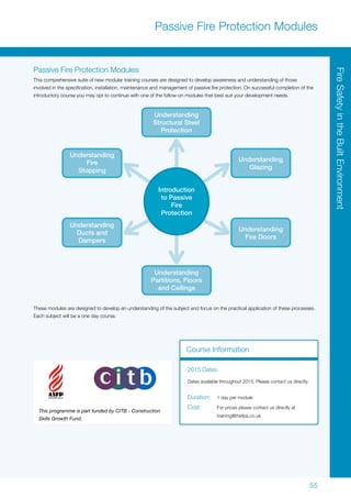55
FireSafetyintheBuiltEnvironment
Passive Fire Protection Modules
Passive Fire Protection Modules
This comprehensive suite of new modular training courses are designed to develop awareness and understanding of those
involved in the specification, installation, maintenance and management of passive fire protection. On successful completion of the
introductory course you may opt to continue with one of the follow-on modules that best suit your development needs.
These modules are designed to develop an understanding of the subject and focus on the practical application of these processes.
Each subject will be a one day course.
This programme is part funded by CITB - Construction
Skills Growth Fund.
Understanding
Structural Steel
Protection
Understanding
Partitions, Floors
and Ceilings
Understanding
Fire
Stopping
Understanding
Glazing
Understanding
Ducts and
Dampers
Introduction
to Passive
Fire
Protection
Understanding
Fire Doors
Course Information
2015 Dates
Dates available throughout 2015. Please contact us directly.
Duration:	 1 day per module
Cost:	 For prices please contact us directly at
	training@thefpa.co.uk
 