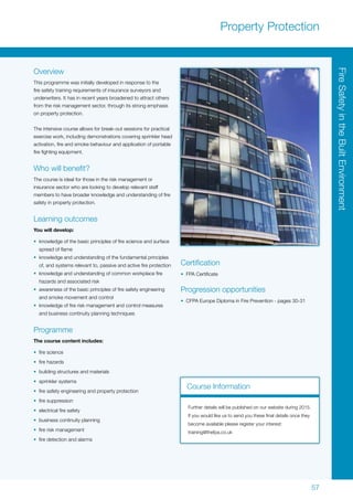 57
Overview
This programme was initially developed in response to the
fire safety training requirements of insurance surveyors and
underwriters. It has in recent years broadened to attract others
from the risk management sector, through its strong emphasis
on property protection.
The intensive course allows for break-out sessions for practical
exercise work, including demonstrations covering sprinkler head
activation, fire and smoke behaviour and application of portable
fire fighting equipment.
Who will benefit?
The course is ideal for those in the risk management or
insurance sector who are looking to develop relevant staff
members to have broader knowledge and understanding of fire
safety in property protection.
Learning outcomes
You will develop:
•	 knowledge of the basic principles of fire science and surface
spread of flame
•	 knowledge and understanding of the fundamental principles
of, and systems relevant to, passive and active fire protection
•	 knowledge and understanding of common workplace fire
hazards and associated risk
•	 awareness of the basic principles of fire safety engineering
and smoke movement and control
•	 knowledge of fire risk management and control measures
and business continuity planning techniques
Programme
The course content includes:
•	 fire science
•	 fire hazards
•	 building structures and materials
•	 sprinkler systems
•	 fire safety engineering and property protection
•	 fire suppression
•	 electrical fire safety
•	 business continuity planning
•	 fire risk management
•	 fire detection and alarms
Certification
•	 FPA Certificate
Progression opportunities
•	 CFPA Europe Diploma in Fire Prevention - pages 30-31
Property Protection
Course Information
Further details will be published on our website during 2015.
If you would like us to send you these final details once they
become available please register your interest:
training@thefpa.co.uk
FireSafetyintheBuiltEnvironment
 