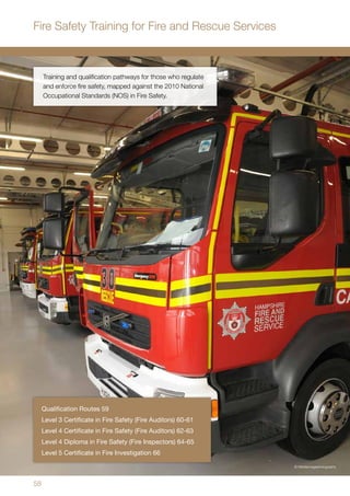 58
Training and qualification pathways for those who regulate
and enforce fire safety, mapped against the 2010 National
Occupational Standards (NOS) in Fire Safety.
Qualification Routes 59
Level 3 Certificate in Fire Safety (Fire Auditors) 60-61
Level 4 Certificate in Fire Safety (Fire Auditors) 62-63
Level 4 Diploma in Fire Safety (Fire Inspectors) 64-65
Level 5 Certificate in Fire Investigation 66
Fire Safety Training for Fire and Rescue Services
•	 © Mediaimagephotography
 