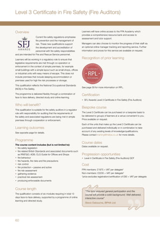 60
Overview
Current fire safety regulations emphasise
fire prevention and the management of
risk. These new qualifications support
the development and accreditation of
personnel with fire safety responsibilities
and are intended for Fire and Rescue Service personnel.
Learners will be working in a regulatory role to ensure that
legislative requirements are met through co-operation or
enforcement in the context of simple premises, for example
small buildings with a simple layout such as small shops, offices
or industrial units with easy means of escape. This does not
include premises that include sleeping accommodation or
premises used for high fire risk processes or storage.
This qualification reflects the National Occupational Standards
(NOS) in Fire Safety.
The programme is delivered flexibly through a combination of
face to face delivery, directed study and online learning.
Who will benefit?
This qualification is suitable for fire safety auditors in a regulator
role with responsibility for auditing that the requirements of
fire safety and associated regulations are being met in simple
premises through cooperation or enforcement.
Learning outcomes
See opposite page for details.
Programme
The course content includes (but is not limited to):
•	 fire safety legislation
•	 fire related British Standards and associated documents such
as RR(FS)O; ADB; CLG Guide for Offices and Shops
•	 fire behaviour
•	 fire hazards, fire risks and fire precautions
•	 risk control
•	 fire protection – passive and active
•	 fire risk assessment
•	 gathering evidence
•	 practical risk assessment
•	 producing enforceable documents
Course length
The qualification consists of six modules requiring in total 13
days face-to-face delivery, supported by a programme of online
learning and directed study.
Level 3 Certificate in Fire Safety (Fire Auditors)
Learners will have online access to the FPA Academy which
provides a comprehensive resource bank and access to
assessment and tutor support.
Managers can also choose to monitor the progress of their staff via
an optional online manager tracking and reporting service. Further
information and prices for this service are available on request.
Recognition of prior learning
See page 59 for more information on RPL.
Certification
•	 SFJ Awards Level 3 Certificate in Fire Safety (Fire Auditors)
Bespoke course
The Level 3 Certificate can be purchased on a bespoke basis to
be delivered to groups of learners at a venue convenient to you.
Price available on request.
Each of the units that make up the Level 3 Certificate can be
purchased and delivered individually or in combination to take
account of any existing levels of knowledge/qualifications.
Please contact training@thefpa.co.uk for more details.
Course dates
Dates available on request.
Progression opportunities
•	 Level 4 Certificate in Fire Safety (Fire Auditors) QCF
Cost
FPA members: £1975 + VAT per delegate*
Non-members: £2235 + VAT per delegate*
*price excludes registration/certification of £60 + VAT per delegate
“The tutor ensured general participation and the
course will provide a solid background. Well delivered,
interactive course”
Steve Osbourne, BPHA Ltd
 