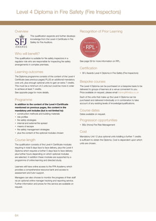 64
Overview
This qualification expands and further develops
knowledge from the Level 4 Certificate in Fire
Safety for Fire Auditors.
Who will benefit?
This qualification is suitable for fire safety inspectors in a
regulator role who are responsible for inspecting fire safety
arrangements in complex premises.
Learning outcomes
The Diploma programme consists of the content of the Level 4
Certificate (see previous pages) PLUS an additional mandatory
core unit, plus enough optional units to gain an extra 7 credits.
This must be a minimum of 2 units but could be more in order
to achieve at least 7 credits.
See opposite page for more details.
Programme
In addition to the content of the Level 4 Certificate
mentioned on previous pages, the content in the
mandatory unit includes (but is not limited to):
•	 construction methods and building materials
•	 risk profiles
•	 fire safety strategies
•	 internal and external fire spread
•	 means of escape
•	 fire safety management strategies
•	 plus the content of the optional modules chosen
Course length
The qualification consists of the Level 4 Certificate modules
requiring in total 8 days face to face delivery, plus the Level 4
Diploma which requires a further 5 days face to face delivery
plus further hours depending on which optional modules
are selected. In addition these modules are supported by a
programme of online learning and directed study.
Learners will have online access to the FPA Academy which
provides a comprehensive resource bank and access to
assessment and tutor support.
Managers can also choose to monitor the progress of their staff
via an optional online manager tracking and reporting service.
Further information and prices for this service are available on
request.
Recognition of Prior Learning
See page 59 for more information on RPL.
Certification
•	 SFJ Awards Level 4 Diploma in Fire Safety (Fire Inspectors)
Bespoke courses
The Level 4 Diploma can be purchased on a bespoke basis to be
delivered to groups of learners at a venue convenient to you.
Price available on request, please email training@thefpa.co.uk
Each of the units that make up the Level 4 Diploma can be
purchased and delivered individually or in combination to take
account of any existing levels of knowledge/qualifications.
Course dates
Dates available on request.
Progression opportunities
•	 BSc (Hons) Fire Risk Management
Cost
Mandatory Unit 12 plus optional units totalling a further 7 credits
is sufficient to obtain the Diploma. Cost is dependent upon which
units are chosen.
Level 4 Diploma in Fire Safety (Fire Inspectors)
 