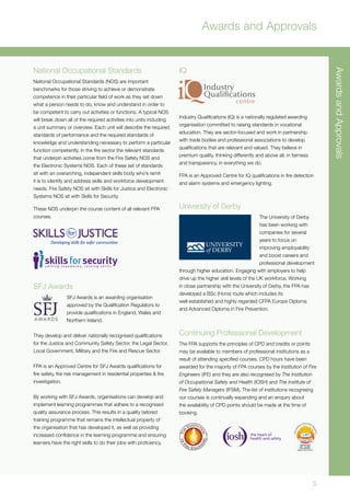 AwardsandApprovals
5
Awards and Approvals
National Occupational Standards
National Occupational Standards (NOS) are important
benchmarks for those striving to achieve or demonstrate
competence in their particular field of work as they set down
what a person needs to do, know and understand in order to
be competent to carry out activities or functions. A typical NOS
will break down all of the required activities into units including
a unit summary or overview. Each unit will describe the required
standards of performance and the required standards of
knowledge and understanding necessary to perform a particular
function competently. In the fire sector the relevant standards
that underpin activities come from the Fire Safety NOS and
the Electronic Systems NOS. Each of these set of standards
sit with an overarching, independent skills body who’s remit
it is to identify and address skills and workforce development
needs. Fire Safety NOS sit with Skills for Justice and Electronic
Systems NOS sit with Skills for Security.
These NOS underpin the course content of all relevant FPA
courses.
SFJ Awards
SFJ Awards is an awarding organisation
approved by the Qualification Regulators to
provide qualifications in England, Wales and
Northern Ireland.
They develop and deliver nationally recognised qualifications
for the Justice and Community Safety Sector, the Legal Sector,
Local Government, Military and the Fire and Rescue Sector.
FPA is an Approved Centre for SFJ Awards qualifications for
fire safety, fire risk management in residential properties & fire
investigation.
By working with SFJ Awards, organisations can develop and
implement learning programmes that adhere to a recognised
quality assurance process. This results in a quality tailored
training programme that remains the intellectual property of
the organisation that has developed it, as well as providing
increased confidence in the learning programme and ensuring
learners have the right skills to do their jobs with proficiency.
IQ
Industry Qualifications (IQ) is a nationally regulated awarding
organisation committed to raising standards in vocational
education. They are sector-focused and work in partnership
with trade bodies and professional associations to develop
qualifications that are relevant and valued. They believe in
premium quality, thinking differently and above all, in fairness
and transparency, in everything we do.
FPA is an Approved Centre for IQ qualifications in fire detection
and alarm systems and emergency lighting.
University of Derby
The University of Derby
has been working with
companies for several
years to focus on
improving employability
and boost careers and
professional development
through higher education. Engaging with employers to help
drive up the higher skill levels of the UK workforce. Working
in close partnership with the University of Derby, the FPA has
developed a BSc (Hons) route which includes its
well-established and highly regarded CFPA Europe Diploma
and Advanced Diploma in Fire Prevention.
Continuing Professional Development
The FPA supports the principles of CPD and credits or points
may be available to members of professional institutions as a
result of attending specified courses. CPD hours have been
awarded for the majority of FPA courses by the Institution of Fire
Engineers (IFE) and they are also recognised by The Institution
of Occupational Safety and Health (IOSH) and The Institute of
Fire Safety Managers (IFSM). The list of institutions recognising
our courses is continually expanding and an enquiry about
the availability of CPD points should be made at the time of
booking.
 