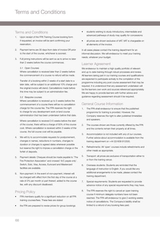 68686868
Terms and Conditions
Terms and Conditions
1. 	 Upon receipt of the FPA Training Course booking form
if requested, an invoice will be sent confirming your
reservation.
2. 	 Payment terms are 30 days from date of invoice OR prior
to the start of the course, whichever is soonest.
3. 	 Full joining instructions will be sent so as to arrive no later
than 2 weeks before the course commences.
	 3.1 	 Open Courses
	 Where cancellation is received later than 2 weeks before
the commencement of a course no refund will be made.
	 Transfer of a booking within 2 weeks of a start date to a
later date, will be subject to an additional 10% charge and
the original invoice will stand. Cancellations made before
this time may be subject to an administration fee.
	 3.2 	 Bespoke courses
	 Where cancellation is received up to 5 weeks before the
commencement of a course there will be no cancellation
charge for the course fee. The FPA reserves the right
to charge for any development work or/and course
administration that has been undertaken before that date.
	 Where cancellation is received 3-5 weeks before the start
of the course, there will be a charge of 50% of the course
cost. Where cancellation is received within 3 weeks of the
course, the full course cost will be payable.
4. 	 We will try to accommodate requests for postponement,
changes in names, reductions in numbers, changes to
duration or changes to agreed dates whenever possible
but reserve the right to impose a cancellation charge or the
forfeit of deposits.
5. 	 Payment details: Cheques should be made payable to ‘The
Fire Protection Association’ and crossed ‘A/C payee only’.
Switch, Solo, Visa, Access, Eurocard and Mastercard
facilities are available.
6. 	 Non-payment: In the event of non-payment, interest will
be charged with effect from the first day of the course at a
rate of 2% per month or part thereof, added to the course
fee, with any discount disallowed.
Pricing Policy
• 	 FPA members qualify for a significant reduction on all FPA
training courses/fees. These fees are stated
• 	 the FPA are prepared to revise prices for group bookings
• 	 students wishing to study introductory, intermediate and
advanced pathways of study may qualify for concessions
• 	 all prices are shown exclusive of VAT. VAT is chargeable on
all elements of the invoice.
In all cases please contact the training department for an
informal discussion. We will endeavour to meet your training
needs, whatever your budget.
Learner Agreement
We endeavour to maintain a high quality portfolio of relevant
and up to date training through robust processes and review.
All learners taking part in our training courses and qualifications
are expected to participate actively to the completion of the
programme including any post course assessment that may be
required. It is understood that any assessment undertaken will
be the learners own work and sources referenced appropriately.
We are happy to provide learners with further advice and
guidance regarding assessment should it be required.
General Course Information
1. 	 The FPA shall endeavour to ensure that the published
programme for training is provided. However, the
Company reserves the right to alter published timetables
and speakers.
2. 	 The courses shown are those currently offered by the FPA
and the contents remain their property at all times.
3. 	 Accommodation is not included with any of our courses.
Further advice about accommodation is available from the
training department on +44 (0)1608 812500.
4. 	 Refreshments: All ‘open’ courses include refreshments and
other meals as appropriate.
5. 	 Transport: all prices are exclusive of transportation either to
or from the training venue.
6. 	 Overseas students: Students are reminded that the
language of instruction is English. If you would like any
additional arrangements to be made, please contact the
training department.
7. 	 Special requirements: Students are requested to provide
advance notice of any special requirements they may have.
8.	 The FPA reserves the right to cancel an open training
course if minimum delegate numbers have not been
reached. The FPA will endeavour to give 2 working weeks
notice of cancellations. The Company’s liability shall be
limited to a refund of any booking fees paid.
 