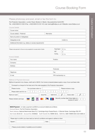 6969
Security number (last three digits on
reverse of card)
Please photocopy and post, email or fax this form to:
Fire Protection Association, London Road, Moreton in Marsh, Gloucestershire GL56 0RH
Tel: +44(0)1608 812 500 • Fax: +44(0)1608 812 501 • E-mail: training@thefpa.co.uk • Website: www.thefpa.co.uk
Method of Payment (tick box)
Method of payment is by cheque, credit card or BACS. If an invoice is required please supply a copy of your purchase order.
Enclosed is a cheque for the total cost of the order (payable to Fire Protection Association)
Please invoice. Our purchase order no. Please enclose a copy.
Please debit card A/c no.
Name on card	 Issue No.	 Valid from Expiry date
Please indicate card type
Please provide details of available accommodation
/ /
Please sign to confirm you have read our terms  conditions and agree to adhere to them
Signed	Date
Course Details
Course name:
Course date(s) - Preferred: Alternative
Name  position of delegate(s):
Delegate(s) email: mobile no:
Additional Information e.g. dietary or access requirements:
*Please note payment in Euros is only accepted for courses held in Dublin Total fees*: £ / s
VAT £
TOTAL £ / s
Invoice Details
Your name:	 Position:
Company:
Address:
	Postcode:
Telephone:	Fax:
E-mail:	 FPA membership no:
Course Booking Form
BACS Payment - to make a payment via BACS our account details are as follows:
Account Name: The Fire Protection Association
Bank Address: National Westminster Bank PLC, Cambridge King’s Parade Branch, 10 Bennett Street, Cambridge CB2 3PY
Sort Code: 60-04-23 Account No: 24069922 Swift Transfer No: NWBK GB 2L IBAN No: GB81 NWBK 6004 2324 0699 22
UsefulInformation
 