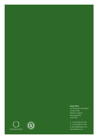 Head Office
Fire Protection Association
London Road
Moreton in Marsh
Gloucestershire
GL56 0RH
T: +44 (0)1608 812 500
F: +44 (0)1608 812 501
E: training@thefpa.co.uk
www.thefpa.co.uk
TrainingandQualificationsProspectus2015
Welcome
Develop your knowledge and understanding of fire safety with the UK’s national fire safety organisation
FPA is proud to work with the institutions below:
Many of our courses can now be
booked securely online at
www.thefpa.co.uk
If you pay no less than 7 weeks before the course start
date you will receive a 10% discount. Look out for the early
bird for courses that apply.
Training and Qualifications
Prospectus 2015
THE UK’s NATIONAL FIRE SAFETY ORGANISATION
Protecting people, property, business and the environment
Your route to fire safety excellence
Fire safety awareness | Fire risk assessment | Fire safety management | Fire extinguisher maintenance
Emergency lighting | Fire detection and alarm systems | Fire in the built environment | Sprinkler systems
Fire safety audit and enforcement | Bespoke training | e-learning | Qualifications
Welcome to the 2015 FPA Training Prospectus
To start, I would like to thank the many individuals, employers
and organisations that chose to train with us in 2014. The
competency of staff with a fire safety remit remains a key
aspect of fire risk management in the workplace and we are
delighted that increasing numbers of employers continue to
work with us on a long term basis so that, together, we are
continually driving up standards of fire safety. Before we move
on to look at what’s new for 2015, I will touch on just a few of
the highlights from last year.
FPA training highlights for 2014 included:
•	 the new Level 3 Award in Fire Risk Management in
Residential Properties proved popular with housing
associations across the country
•	 the FPA’s state-of-the-art new sprinkler training workshop
opened and received excellent feedback from learners
attending courses on sprinkler systems maintenance
•	 a new Level 5 Diploma in Fire Investigation was launched
using FPA’s new practical burn facilities
•	 the Fire Sector Summit continues to be seen as the
must-attend event of the year with numbers in 2014 at
Sopwell House far exceeding previous years.
Whilst you will find many of our most popular courses and
events appearing again for 2015, we are continually listening to
the sector and once again will be adding to the range of training
and services that we offer.
New for 2015 are:
•	 a revised suite of fire detection and alarm systems
qualification-based courses which allow hands-on training in
purpose built booths
•	 clear routes to achievement of qualifications via Recognition
of Prior Learning
•	 a suite of practical modules to develop understanding of
passive fire protection
•	 the Level 5 Diploma in Fire Investigation which has course
dates available throughout the year
•	 Level 3 and 4 Certificate in Fire Risk Management in
Residential Properties
•	 a new hands-on five-day healthcare course on fire risk
management for practitioners
Our credentials speak for themselves:
•	 we are an Institution of Fire Engineers (IFE) Recognised
Training Provider and an Institution of Fire Safety Managers
(IFSM) Approved Training Centre
•	 we have significant experience of delivering fire safety
training, from major blue chip companies to the public sector
and SMEs
•	 we operate a quality management system in accordance
with BS/EN/ISO 9001, assessed and approved by Lloyds
Register
•	 we are a constituent member of the Confederation of Fire
Protection Associations Europe (CFPA Europe)
•	 we are a NEBOSH Accredited Centre
•	 we are an SFJ Awards Accredited Centre
•	 we run Higher Education programmes validated by
University of Derby Corporate (UDC)
•	 we have achieved the Investors in People Award
•	 the majority of our courses offer CPD points
Whether you are an established client returning to us for more
training or a new customer making enquiries for the first time,
we look forward to working with you in the coming year and
hope that you will find this year’s training offering bigger and
better than ever.
With best wishes for a very successful year.
Sue Tyley
Associate Director, Training
Email: styley@thefpa.co.uk
 