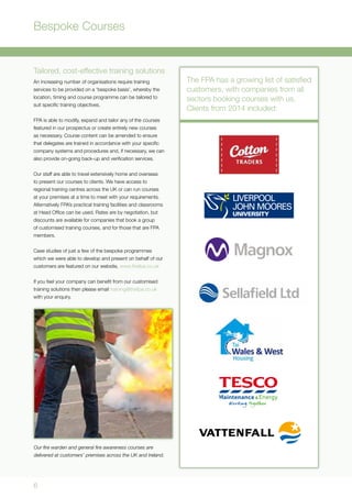 6
Bespoke Courses
Tailored, cost-effective training solutions
An increasing number of organisations require training
services to be provided on a ‘bespoke basis’, whereby the
location, timing and course programme can be tailored to
suit specific training objectives.
FPA is able to modify, expand and tailor any of the courses
featured in our prospectus or create entirely new courses
as necessary. Course content can be amended to ensure
that delegates are trained in accordance with your specific
company systems and procedures and, if necessary, we can
also provide on-going back-up and verification services.
Our staff are able to travel extensively home and overseas
to present our courses to clients. We have access to
regional training centres across the UK or can run courses
at your premises at a time to meet with your requirements.
Alternatively FPA’s practical training facilities and classrooms
at Head Office can be used. Rates are by negotiation, but
discounts are available for companies that book a group
of customised training courses, and for those that are FPA
members.
Case studies of just a few of the bespoke programmes
which we were able to develop and present on behalf of our
customers are featured on our website, www.thefpa.co.uk
If you feel your company can benefit from our customised
training solutions then please email training@thefpa.co.uk
with your enquiry.
Our fire warden and general fire awareness courses are
delivered at customers’ premises across the UK and Ireland.
The FPA has a growing list of satisfied
customers, with companies from all
sectors booking courses with us.
Clients from 2014 included:
 