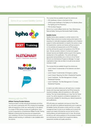 7
BespokeCourses
Working with the FPA
Working with the FPA
Affiliate Training Provider Scheme
Training providers of similar educational standards and ethos
can now work in partnership with FPA, bringing the knowledge,
skills and experience of their own training team to the delivery
of a range of FPA’s training courses and qualifications. Each
course is supported by comprehensive Affiliate Provider Training
Materials containing learning resources and assessments.
Joint marketing in the form of promotional activity and use of
affiliate provider branding on certification is also available within
the scheme.
The courses that are available through this scheme are:
•	 FPA Certificate in Action in the Event of Fire
•	 CFPA Europe Certificate in Fire Safety for Fire Wardens (Basic
Fire Fighting and Fire Prevention)
•	 FPA Hot Work Passport
Some of our current affiliate trainers are: Tesco Maintenance,
National Safety Training and Normandie Health & Safety.
Satellite Centre
Satellite Centre status operates in a similar manner to the
Affiliate Trainer scheme but involves training which leads to the
awarding of a nationally recognised qualification and is therefore
subject to further administration on behalf of the centre to meet
the requirements. Learners and trainers will have access to
on-line activities and assessments via the FPA Academy
and they will have the support and guidance of the FPA QA
team. We also provide a network of contact and support
between learners and Satellite centres as part of the ongoing
development of the qualification. The centre will require
appropriate training facilities and a minimum of one Trainer/
IQA and one Administrator/Programme Manager. For larger
organisations these roles are likely to be split across several
members of staff.
The courses that are available through this scheme are:
•	 Level 2 Award: Fundamentals of Fire Detection and Alarm
Systems
•	 Level 2 Award: Fundamentals of Emergency Lighting
•	 Level 3 Award: Reporting Fire Risk in Residential Properties
•	 Level 3 Certificate: Fire Risk Management in Simple
Residential Properties
•	 Level 4 Certificate: Fire Risk Management in Complex
Residential Properties
In order to join either scheme you will need to be, or employ
trainers who have been approved by the FPA as having the
required knowledge, skills and experience to offer specific
training. This may include attending our 3 day Train the Trainer
course. You will be required to complete an application form
and provide a detailed CV, describing your relevant experience
and qualifications.
FPA will review your application and issue an Action Plan
which will outline any additional requirements prior to approval.
All Satellite Centres will receive a centre visit from our quality
management team to look at your facilities and to ensure the
support and needs of the learners can be met from both a
training delivery and administrative point of view. We will also
provide you with various guidance on the processes involved
and what learners can expect from programme delivery,
assessment activities and quality assurance.
Some of our current Satellite Centres
 