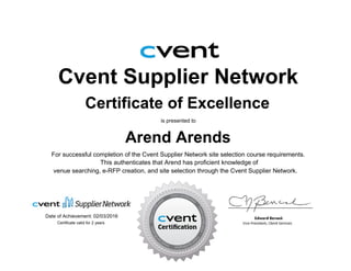 Cvent Supplier Network
Certificate of Excellence
is presented to
Arend Arends
For successful completion of the Cvent Supplier Network site selection course requirements.
Date of Achievement: 02/03/2016
venue searching, e-RFP creation, and site selection through the Cvent Supplier Network.
This authenticates that Arend has proficient knowledge of
Certificate valid for 2 years
 