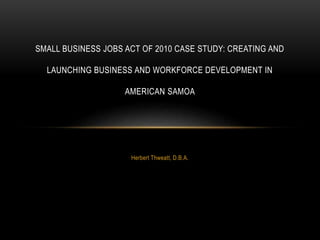 Herbert Thweatt, D.B.A.
SMALL BUSINESS JOBS ACT OF 2010 CASE STUDY: CREATING AND
LAUNCHING BUSINESS AND WORKFORCE DEVELOPMENT IN
AMERICAN SAMOA
 