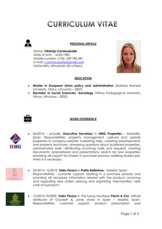 Page 1 of 3
EDUCATION
 Master in European Union policy and administration (Mykolas Romeris
University, Vilnius, Lithuania – 2007).
 Bachelor in Social Sciencies –Sociology (Vilnius Pedagogical University,
Vilnius, Lithuania – 2005).
WORK EXPERIENCE
 06/2014 – actually. Executive Secretary in HMG Properties – Marbella,
Spain. Responsibilities: property management –upload and update
properties in company website; marketing tasks –creating advertisements
and property brochures, answering questions about published properties;
administrative work –distributing incoming mails and requests, creating
documents, spreadsheets and presentations; search for new properties;
providing all support for brokers in purchase process; realizing brokers job,
when it is necessary.
 05/2014- 10/2010. Sales Person in Pretty Ballerinas – Madrid, Spain.
Responsibilities: customer support, assisting in a purchase process and
providing all necessary information related with the product; receiving
and organizing new orders; placing and organizing merchandise; take
care of a product.
 10/2010-10/2009. Sales Person in the luxury boutique Perch & Cro, official
distributor of Crockett & Jones shoes in Spain – Madrid, Spain.
Responsibilities: customer support, product presentation and
PERSONAL DETAILS
Name: Víktorija Cerniauskaite
Date of birth: 14-03-1983
Mobile number: (+34) 659 785 081
E-mail: v.cerniauskaite@gmail.com
Nationality: Lithuanian (EU citizen)
 