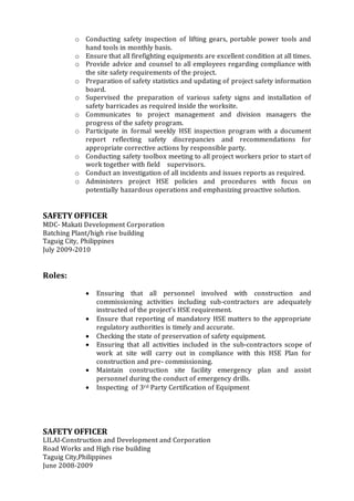 o Conducting safety inspection of lifting gears, portable power tools and
hand tools in monthly basis.
o Ensure that all firefighting equipments are excellent condition at all times.
o Provide advice and counsel to all employees regarding compliance with
the site safety requirements of the project.
o Preparation of safety statistics and updating of project safety information
board.
o Supervised the preparation of various safety signs and installation of
safety barricades as required inside the worksite.
o Communicates to project management and division managers the
progress of the safety program.
o Participate in formal weekly HSE inspection program with a document
report reflecting safety discrepancies and recommendations for
appropriate corrective actions by responsible party.
o Conducting safety toolbox meeting to all project workers prior to start of
work together with field supervisors.
o Conduct an investigation of all incidents and issues reports as required.
o Administers project HSE policies and procedures with focus on
potentially hazardous operations and emphasizing proactive solution.
SAFETY OFFICER
MDC- Makati Development Corporation
Batching Plant/high rise building
Taguig City, Philippines
July 2009-2010
Roles:
 Ensuring that all personnel involved with construction and
commissioning activities including sub-contractors are adequately
instructed of the project’s HSE requirement.
 Ensure that reporting of mandatory HSE matters to the appropriate
regulatory authorities is timely and accurate.
 Checking the state of preservation of safety equipment.
 Ensuring that all activities included in the sub-contractors scope of
work at site will carry out in compliance with this HSE Plan for
construction and pre- commissioning.
 Maintain construction site facility emergency plan and assist
personnel during the conduct of emergency drills.
 Inspecting of 3rd Party Certification of Equipment
SAFETY OFFICER
LILAI-Construction and Development and Corporation
Road Works and High rise building
Taguig City,Philippines
June 2008-2009
 