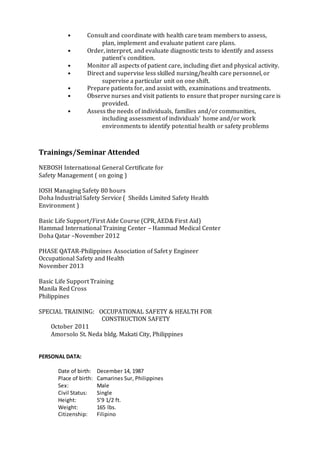 • Consult and coordinate with health care team members to assess,
plan, implement and evaluate patient care plans.
• Order, interpret, and evaluate diagnostic tests to identify and assess
patient's condition.
• Monitor all aspects of patient care, including diet and physical activity.
• Direct and supervise less skilled nursing/health care personnel, or
supervise a particular unit on one shift.
• Prepare patients for, and assist with, examinations and treatments.
• Observe nurses and visit patients to ensure that proper nursing care is
provided.
• Assess the needs of individuals, families and/or communities,
including assessment of individuals' home and/or work
environments to identify potential health or safety problems
Trainings/Seminar Attended
NEBOSH International General Certificate for
Safety Management ( on going )
IOSH Managing Safety 80 hours
Doha Industrial Safety Service ( Sheilds Limited Safety Health
Environment )
Basic Life Support/First Aide Course (CPR, AED& First Aid)
Hammad International Training Center – Hammad Medical Center
Doha Qatar –November 2012
PHASE QATAR-Philippines Association of Safet y Engineer
Occupational Safety and Health
November 2013
Basic Life Support Training
Manila Red Cross
Philippines
SPECIAL TRAINING: OCCUPATIONAL SAFETY & HEALTH FOR
CONSTRUCTION SAFETY
October 2011
Amorsolo St. Neda bldg. Makati City, Philippines
PERSONAL DATA:
Date of birth: December 14, 1987
Place of birth: Camarines Sur, Philippines
Sex: Male
Civil Status: Single
Height: 5’9 1/2 ft.
Weight: 165 lbs.
Citizenship: Filipino
 