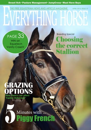 April 2015 • Issue 19 • Everything Horse UK 			 	 1
WELCOME TO APRIL’S MAGAZINE
APRIL 2015, ISSUE 19THE FREE EQUESTRIAN NEWS AND ARTICLE MAGAZINE
EVERYTHINGHORSE
Sweet Itch•Pasture Management•JumpCross•Must Have Buys
WIN an
Equetech
Vanity Case!!!
33PAGE
Choosing
the correct
Stallion
5Minutes with ...
Piggy French
GRAZING
OPTIONSHow choice can affect
‘Equine Behaviour’
Breeding Special
 