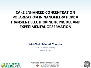CAKE ENHANCED CONCENTRATION
POLARIZATION IN NANOFILTRATION: A
TRANSIENT ELECTROKINETIC MODEL AND
EXPERIMENTAL OBSERVATION
Md Abdullaha Al Mamun
AIChE Annual Meeting
October 31, 2012
 