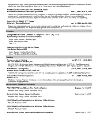 refrigeration air filters. Start up steam boilers Keep check on ammonia refrigeration compressors and monitor. Check
alarms and clear. Start up and shut down hot oil fryers, pumps and natural gas heaters.
Kraft Foods Maxwell House Coffee, HOUSTON, Texas
Maintenance Technician, Machine Adjuster 514 Oct 12, 1991 - Mar 25, 2004
Set up and run all equipment and instruct operations of what to do in certain instances. Trouble shoot and analyze all
problems with various equipment, including coffee, rice and Kool-Aid machines. Work on screw and paddle
conveyors. Rebuild vacuum pumps, hydraulic and pneumatic cylinders. Install valves, run tubing and pipe fitting.
Amoco Oil Co., TEXAS CITY, Texas
Millwright / Outside Machinist Jan 16, 1984 - Jun 28, 1990
Repair and replace gearboxes, pumps, motors, compressors, mechanical seals, packing, intake and exhaust valves,
steam and gas turbines, etc. Alignment of equipment. Heat exchanger R&R.
Education
College of the Mainland. Certficate of Completion., Texas City, Texas
1 year college, technical or vocational school
Major: PetroChemical / Refinery Oper.
Minor: Basic English, Math
GPA: 3.9
LaMarque High School, La Marque, Texas
High School Diploma/GED
Major: 2 years vocational Auto. Mech.
Minor: Adv.Science,Math,Mech.Drafting
Training
Awareness Level Training. Jul 27, 2015 - Jul 30, 2015
LBC Tank Terminals Houston, LP
29 CFR 1910.119 - Process Safety Management of Highly Hazardous Chemicals 40 CFR 68 - Risk Management
Program. 33 CFR 127 - LHG Person In Charge ( Dock Operations ). 49 CFR 195 - DOT Pipeline Qualified Operator.
TQM Phase 3 Training Class. Jun 15, 1995 - Jun 16, 1995
Maxwell House Coffee Co. Kraft Foods Inc.
Total Quality Management to continuously strive to exceed customer expectations. T.Q.M. Certificate of Completion.
Outside Machinist Training Course Jul 11, 1984 - Oct 05, 1984
Amoco Oil Co.
Machinist Training Program. An intensive review for machinist of the principles of machinery. Certificate of
Completion. Rigging training.
Occupational License or Certification
ARSC RECIPROCAL 19 Basic Plus Ref. Certification Expires: Apr 30, 2017
Houston Area Safety Council, Pasadena, Texas
General Safety Rigger, Signal. Certification Expires: Sep 01, 2017
Houston Area Safety Council, Pasadena, Texas
NCCER Craft Certification Industrial Millwright V2 Certification
NCCER, Alachua, Florida
NCCER Craft Certification Industrial Millwright V3 Certification
NCCER, Alachua, Florida
Transportation Worker Identification Credential Registration Expires: Aug 07, 2020
 
