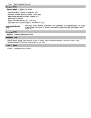 TWIC / TSA 10, Arlington, Virginia
Computer Skills
Typing Speed: 20 Words Per Minute
• EMail Software (Outlook, Thunderbird, etc)
• Internet Browser (Internet Explorer, Firefox, etc)
• Peripheral Devices (Scanners, Printers, etc)
• Personal Computers
• Spreadsheet Software (Calc, Excel, etc)
• Word Processing Software (Word, WordPerfect, etc)
Additional Computer
Skills:
SAP usage for documenting work orders, work performed, and completion time. Sap usage
for warehouse information on parts in inventory for repairs on pumps, gearboxes, motors,
valves etc.
Language Skills
English - Excellent ( Read Write Speak )
Additional Skills
Operate manlift, forklift, small wheeled pickers or cranes, electric and manual hoists, chain falls, come-a-longs,
hydraulic jacks,etc. All types of shop equipment and tools.
Driver's License
Class C - Standard Driver's License
 