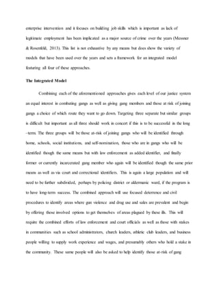 enterprise intervention and it focuses on building job skills which is important as lack of
legitimate employment has been implicated as a major source of crime over the years (Messner
& Rosenfeld, 2013). This list is not exhaustive by any means but does show the variety of
models that have been used over the years and sets a framework for an integrated model
featuring all four of these approaches.
The Integrated Model
Combining each of the aforementioned approaches gives each level of our justice system
an equal interest in combating gangs as well as giving gang members and those at risk of joining
gangs a choice of which route they want to go down. Targeting three separate but similar groups
is difficult but important as all three should work in concert if this is to be successful in the long
–term. The three groups will be those at-risk of joining gangs who will be identified through
home, schools, social institutions, and self-nomination, those who are in gangs who will be
identified though the same means but with law enforcement as added identifier, and finally
former or currently incarcerated gang member who again will be identified though the same prior
means as well as via court and correctional identifiers. This is again a large population and will
need to be further subdivided, perhaps by policing district or aldermanic ward, if the program is
to have long-term success. The combined approach will use focused deterrence and civil
procedures to identify areas where gun violence and drug use and sales are prevalent and begin
by offering those involved options to get themselves of areas plagued by these ills. This will
require the combined efforts of law enforcement and court officials as well as those with stakes
in communities such as school administrators, church leaders, athletic club leaders, and business
people willing to supply work experience and wages, and presumably others who hold a stake in
the community. These same people will also be asked to help identify those at-risk of gang
 