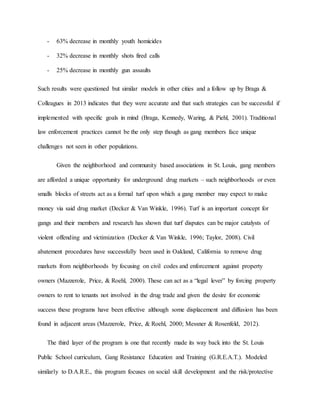 - 63% decrease in monthly youth homicides
- 32% decrease in monthly shots fired calls
- 25% decrease in monthly gun assaults
Such results were questioned but similar models in other cities and a follow up by Braga &
Colleagues in 2013 indicates that they were accurate and that such strategies can be successful if
implemented with specific goals in mind (Braga, Kennedy, Waring, & Piehl, 2001). Traditional
law enforcement practices cannot be the only step though as gang members face unique
challenges not seen in other populations.
Given the neighborhood and community based associations in St. Louis, gang members
are afforded a unique opportunity for underground drug markets – such neighborhoods or even
smalls blocks of streets act as a formal turf upon which a gang member may expect to make
money via said drug market (Decker & Van Winkle, 1996). Turf is an important concept for
gangs and their members and research has shown that turf disputes can be major catalysts of
violent offending and victimization (Decker & Van Winkle, 1996; Taylor, 2008). Civil
abatement procedures have successfully been used in Oakland, California to remove drug
markets from neighborhoods by focusing on civil codes and enforcement against property
owners (Mazzerole, Price, & Roehl, 2000). These can act as a “legal lever” by forcing property
owners to rent to tenants not involved in the drug trade and given the desire for economic
success these programs have been effective although some displacement and diffusion has been
found in adjacent areas (Mazzerole, Price, & Roehl, 2000; Messner & Rosenfeld, 2012).
The third layer of the program is one that recently made its way back into the St. Louis
Public School curriculum, Gang Resistance Education and Training (G.R.E.A.T.). Modeled
similarly to D.A.R.E., this program focuses on social skill development and the risk/protective
 