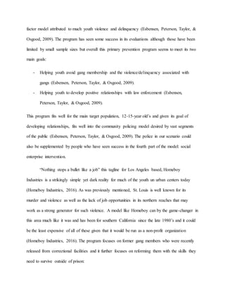factor model attributed to much youth violence and delinquency (Esbensen, Peterson, Taylor, &
Osgood, 2009). The program has seen some success in its evaluations although those have been
limited by small sample sizes but overall this primary prevention program seems to meet its two
main goals:
- Helping youth avoid gang membership and the violence/delinquency associated with
gangs (Esbensen, Peterson, Taylor, & Osgood, 2009).
- Helping youth to develop positive relationships with law enforcement (Esbensen,
Peterson, Taylor, & Osgood, 2009).
This program fits well for the main target population, 12-15-year old’s and given its goal of
developing relationships, fits well into the community policing model desired by vast segments
of the public (Esbensen, Peterson, Taylor, & Osgood, 2009). The police in our scenario could
also be supplemented by people who have seen success in the fourth part of the model: social
enterprise intervention.
“Nothing stops a bullet like a job” this tagline for Los Angeles based, Homeboy
Industries is a strikingly simple yet dark reality for much of the youth un urban centers today
(Homeboy Industries, 2016). As was previously mentioned, St. Louis is well known for its
murder and violence as well as the lack of job opportunities in its northern reaches that may
work as a strong generator for such violence. A model like Homeboy can by the game-changer in
this area much like it was and has been for southern California since the late 1980’s and it could
be the least expensive of all of these given that it would be run as a non-profit organization
(Homeboy Industries, 2016). The program focuses on former gang members who were recently
released from correctional facilities and it further focuses on reforming them with the skills they
need to survive outside of prison:
 