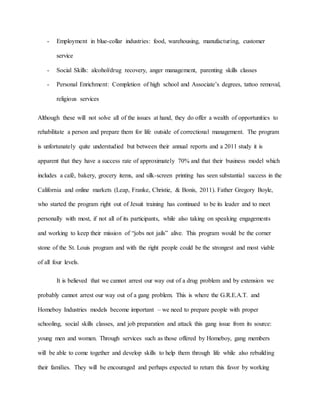 - Employment in blue-collar industries: food, warehousing, manufacturing, customer
service
- Social Skills: alcohol/drug recovery, anger management, parenting skills classes
- Personal Enrichment: Completion of high school and Associate’s degrees, tattoo removal,
religious services
Although these will not solve all of the issues at hand, they do offer a wealth of opportunities to
rehabilitate a person and prepare them for life outside of correctional management. The program
is unfortunately quite understudied but between their annual reports and a 2011 study it is
apparent that they have a success rate of approximately 70% and that their business model which
includes a café, bakery, grocery items, and silk-screen printing has seen substantial success in the
California and online markets (Leap, Franke, Christie, & Bonis, 2011). Father Gregory Boyle,
who started the program right out of Jesuit training has continued to be its leader and to meet
personally with most, if not all of its participants, while also taking on speaking engagements
and working to keep their mission of “jobs not jails” alive. This program would be the corner
stone of the St. Louis program and with the right people could be the strongest and most viable
of all four levels.
It is believed that we cannot arrest our way out of a drug problem and by extension we
probably cannot arrest our way out of a gang problem. This is where the G.R.E.A.T. and
Homeboy Industries models become important – we need to prepare people with proper
schooling, social skills classes, and job preparation and attack this gang issue from its source:
young men and women. Through services such as those offered by Homeboy, gang members
will be able to come together and develop skills to help them through life while also rebuilding
their families. They will be encouraged and perhaps expected to return this favor by working
 