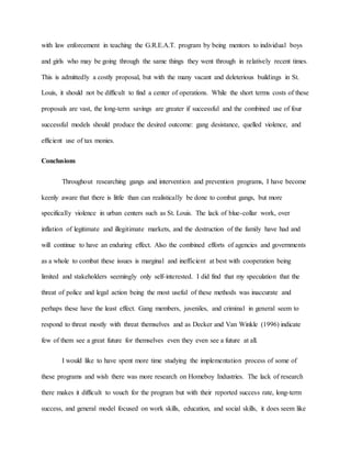 with law enforcement in teaching the G.R.E.A.T. program by being mentors to individual boys
and girls who may be going through the same things they went through in relatively recent times.
This is admittedly a costly proposal, but with the many vacant and deleterious buildings in St.
Louis, it should not be difficult to find a center of operations. While the short terms costs of these
proposals are vast, the long-term savings are greater if successful and the combined use of four
successful models should produce the desired outcome: gang desistance, quelled violence, and
efficient use of tax monies.
Conclusions
Throughout researching gangs and intervention and prevention programs, I have become
keenly aware that there is little than can realistically be done to combat gangs, but more
specifically violence in urban centers such as St. Louis. The lack of blue-collar work, over
inflation of legitimate and illegitimate markets, and the destruction of the family have had and
will continue to have an enduring effect. Also the combined efforts of agencies and governments
as a whole to combat these issues is marginal and inefficient at best with cooperation being
limited and stakeholders seemingly only self-interested. I did find that my speculation that the
threat of police and legal action being the most useful of these methods was inaccurate and
perhaps these have the least effect. Gang members, juveniles, and criminal in general seem to
respond to threat mostly with threat themselves and as Decker and Van Winkle (1996) indicate
few of them see a great future for themselves even they even see a future at all.
I would like to have spent more time studying the implementation process of some of
these programs and wish there was more research on Homeboy Industries. The lack of research
there makes it difficult to vouch for the program but with their reported success rate, long-term
success, and general model focused on work skills, education, and social skills, it does seem like
 